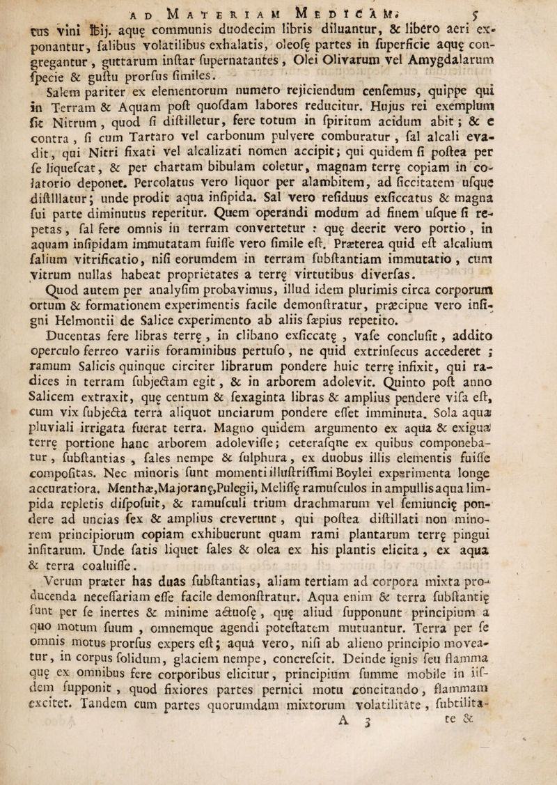 tm vini feij. aqu^ communis duodecim libris diluantur, &amp; libero aeri ex® ponantur, falibus volatilibus exhalatis, oleoff partes in fuperficie aqu$ con¬ gregantur , guttarum indar fupernatantes , Olei Olivarum vel Amygdalarum fpecie &amp; guftu prorfus fimiles. Salem pariter ex elementorum numero rejiciendum cenfemus, quippe qui in Terram &amp; Aquam poft quofdam labores reducitur. Hujus rei exemplum fit Nitrum, quod fi didilletur, fere totum in fpiritum acidum abit; &amp; e contra , fi cum Tartaro vel carbonum pulvere comburatur , fal alcali eva¬ dit, qui Nitri fixati vel alcalizati nomen accipit; qui quidem fi poftea per feliquefcat, &amp; per chartam bibulam coletur, magnam terr^ copiam in co- Jatorio deponet. Percolatus vero liquor per alambitem, ad ficcitatem ufque diftlllatur; unde prodic aqua infipida. Sal vero refiduus exficcatus &amp; magna fui parte diminutus reperitur. Quem operandi modum ad finem ufque fi re¬ petas , fal fere omnis in terram convertetur r qu$ deerit vero portio , in aquam infipidam immutatam fuifle vero fimile eft. Pmerea quid eft aicalium falium vitrificatio, nifi eorumdem in terram fuhdantiatn immutatio, cum vitrum nullas habeat proprietates a terrf virtutibus diverfas. Quod autem per analyfim probavimus, illud idem plurimis circa corporum ortum &amp; formationem experimentis facile demondratur, praecipue vero infi- gni Helmontii de Salice experimento ab aliis fapius repetito. Ducentas fere libras terr£ , in clibano exficcate , vafe conclufit, addito operculo ferreo variis foraminibus pertufo, ne quid extrinfecus accederet ; ramum Salicis quinque circiter librarum pondere huic terrf infixit, qui ra¬ dices in terram fubjecdam egit, &amp; in arborem adolevit. Quinto poft anno Salicem extraxit, que centum &amp; fexaginta libras &amp; amplius pendere vifa ed, cum vix fubje&amp;a terra aliquot unciarum pondere edet imminuta. Sola aqua pluviali irrigata fuerat terra. Magno quidem argumento ex aqua &amp; exigua terre portione hanc arborem adolevide; ceterafqne ex quibus componeba¬ tur , fubdantias , fales nempe &amp; fulphura, ex duobus illis elementis fuifie compofitas. Nec minoris funt momenti illitftrifiimi Boylei experimenta longe accuratiora. Mentha,Majoranf,Pulegii, Melif% ramufculos in ampullis aqua lim¬ pida repletis difpofuit, &amp; ramufculi trium drachmarum vel femiuncif pon¬ dere ad uncias fex &amp; amplius creverunt, qui podea didillati non mino¬ rem principiorum copiam exhibuerunt quam rami plantarum terrg pingui infitarum, Unde fatis liquet fales &amp; olea ex his plantis elicita, ex aqua &amp; terra coalnifle. Verum praeter has duas fubdantias, aliam tertiam ad corpora mixta pro¬ ducenda neceffariam efie facile demondratur. Aqua enim 8c terra fubdanti^ funt per fe inertes &amp; minime aetuofg , quf aliud fupponunt principium a quo motum fuum , omnemque agendi potedatem mutuantur. Terra per fe omnis motus prorfus expers ed; aqua vero, nifi ab alieno principio movea¬ tur, in corpus folidum, glaciem nempe, concrefcit. Deinde ignis feu flamma qu£ ex omnibus fere corporibus elicitur, principium ftimme mobile in iif- dem iupponit , quod fixiores partes pernici motu concitando, flammam excitet. Tandem cum partes quorumdam mixtorum volatilitate , fubtilita- A 3 te &amp;