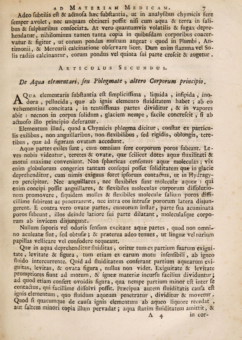 Adeo fubtilis eft & a&uofa ha?c fubftantia, ut: in analyfibus chymicis fere femper avolet, nec unquam obtineri poflit nifi cum aqua & terra in fali- bus &: fulphuribus confociata. At vero quantumvis volatilis & fugax depre¬ hendatur, nihilominus tamen tanta copia in quibufdam corporibus coacer¬ vatur & figitur , ut eorum pondus multum augeat : quod in Plumbi, An- timonii, & Mercurii calcinatione obfervare licet. Dum enim flamma vel So¬ lis radiis calcinantur, eorum pondus vel quinta fui parte crefcit & augetur . Articulus Secundus. De Aqua elementaria Jeu Phlegmate * altero Corporum principio. A Qua dementaris fubftantia eft fimpliciflima , liquida , infipida , ino¬ dora , pellucida , qua? ab ignis elemento fluiditatem habet ; ab eo vehementius concitata , in tenuiflimas partes dividitur , & in vapores abit : necnon in corpus folidum * glaciem nempe , facile concrefcit , fi ab a&uofo illo principio deferatur. Elementum illud, quod a Chymicis phlegma dicitur , conftat ex particu¬ lis exilibus, non anguillaribus, non flexibilibus , fed rigidis*, oblorngis, tere¬ tibus, qua? ad figuram ovatam accedunt. Aqua? partes exiles funt, cum omnium fere corporum poros fubeant. Le¬ ves nobis videntur, teretes & ovata?, qua? fcilicet dotes aqu# fluxilitati & motui maxime conveniunt. Non fpha?ricas cenfemus aqua? moleculas ; vix enim globulorum congeries tantam confequi poflet foliditatem qua? in glacie deprehenditur, cum nimis exiguus foret ipforum conta&us, ut in Hydragy- ro percipitur. Nec anguillares, nec flexibiles funt molecula? aquea? : qui enim concipi poflit anguillares, & flexibiles moleculas corporum diffolutio- nem promovere , fiquidem molles & flexibiles molecula? falium poros diffi¬ cillime fubirent ac penetrarent, nec intra eos intrufa? pororum latera disjun¬ gerent. E contra vero ovata? partes, cuneorum inflar, parte fua acuminata poros fubeunt, illos deinde latiore fui parte dilatant, moleculafque corpo¬ rum ab invicem disjungunt. Nullum foporis vel odoris fenfum excitant aqua? partes , quod non omni-- no aculeata? fint, fed obtufa?; & pra?terea adeo tenues, ut lingua? vel narium papillas vellicare vel confodere nequeant. Qua? in aqua deprehenditur fluiditas , oritur tum ex partium fuafum exigui¬ tate , levitate & figura , tum etiam ex earum motu infenfibili, ab igneo fluido intercurrente. Quid ad fluiditatem conferant partium aquearum exi¬ guitas, levitas, & ovata figura, nullus non videt. Exiguitate & levitate promptiores fiunt ad motum, & ignea? materia? incurfu facilius dividuntur; ad quod etiam confert ovoidis figura, qua nempe partium minor eft inter fe contactus, qui facillime dilfolvi poflit. Pra?cipua autem fluidi tatis caufa eft ignis elementum , quo fluidum aqucum penetratur , dividitur & movetur. Quod fi quacumque de caufa ignis elementum ab aqueo liquore recedat , aut faltem minori copia illum pervadat; aqua ftatim fluiditatem amittit, & A 4 in cor-