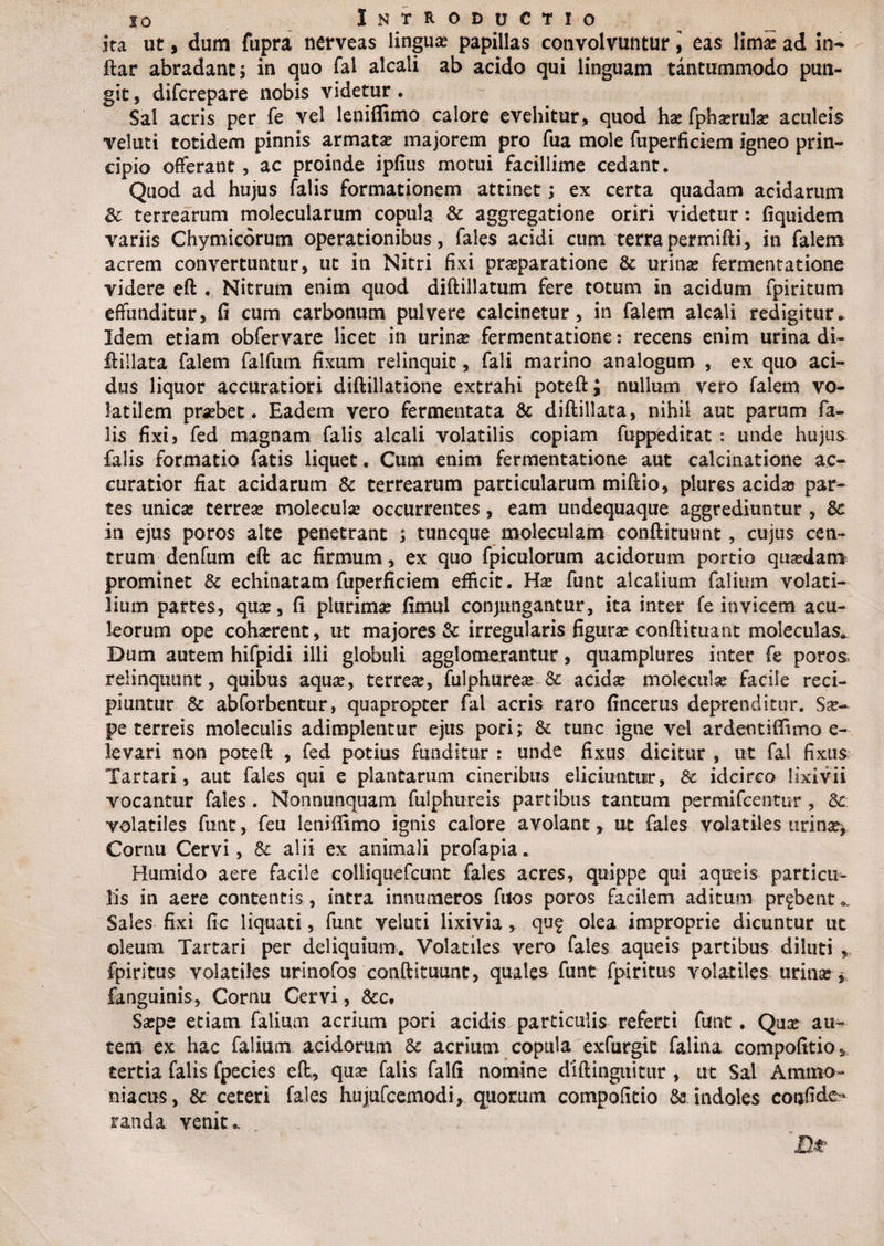 ita ut, dum fupra nerveas lingua: papillas convolvuntur, eas lima: ad in- ftar abradant; in quo fal alcali ab acido qui linguam tantummodo pun¬ git , difcrepare nobis videtur. Sal acris per fe vel leniflimo calore evehitur, quod hae fpharula aculeis veluti totidem pinnis armatae majorem pro fua mole fuperficiem igneo prin¬ cipio offerant, ac proinde ipfius motui facillime cedant. Quod ad hujus falis formationem attinet; ex certa quadam acidarum &amp; terrearum molecularum copula &amp; aggregatione oriri videtur: fiquidem variis Chymicorum operationibus, fales acidi cum terrapermifti, in falem acrem convertuntur, ut in Nitri fixi praeparatione 8c urinae fermentatione videre eft . Nitrum enim quod diftillatum fere totum in acidum fpiritum effunditur, fi cum carbonum pulvere calcinetur, in falem alcali redigitur* Idem etiam obfervare licet in urinae fermentatione: recens enim urina di- ftillata falem falfum fixum relinquit, fali marino analogum , ex quo aci¬ dus liquor accuratiori diftillatione extrahi poteft; nullum vero falem vo¬ latilem probet. Eadem vero fermentata &amp; diftillata, nihil aut parum fa¬ lis fixi? fed magnam falis alcali volatilis copiam fuppeditat: unde hujus falis formatio fatis liquet. Cum enim fermentatione aut calcinatione ac¬ curatior fiat acidarum &amp; terrearum particularum miftio, plures acida: par¬ tes unicas cerrea: molecula occurrentes, eam undequaque aggrediuntur , &amp; in ejus poros alte penetrant ; tuncque moleculam conftituunt , cujus cen¬ trum denfum eft ac firmum, ex quo fpiculorum acidorum portio quadam prominet &amp; echinatam fuperficiem efficit. Ha: funt alcaiium falium volati¬ lium partes, qua:, fi plurima: fimul conjungantur, ita inter fe invicem acu¬ leorum ope cohaerent, ut majores &amp; irregularis figura: conftituant moleculas* Dum autem hifpidi illi globuli agglomerantur, quamplures inter fe poros» relinquunt, quibus aqua:, terrea:, fulphurea -&amp; acida molecula facile reci¬ piuntur &amp; abforbentur, quapropter fal acris raro fincerus deprenditur. Sae¬ pe terreis moleculis adimplentur ejus pori; &amp; tunc igne vel ardentillimo e- levari non poteft , fed potius funditur : unde fixus dicitur , ut fal fixus Tartari, aut fales qui e plantarum cineribus eliciuntur, &amp;c idcirco lixivii vocantur fales. Nonnunquam fulphureis partibus tantum permifcentur , Sc volatiles funt, feu leniffimo ignis calore avolant, ut fales volatiles urina:* Cornu Cervi, &amp; alii ex animali profapia. Humido aere facile colliquefcunt fales acres, quippe qui aqueis particu¬ lis in aere contentis , intra innumeros fuos poros facilem aditum probent Sales fixi fic liquati, funt veluti lixivia, qu£ olea improprie dicuntur ut oleum Tartari per deliquium. Volatiles vero fales aqueis partibus diluti fpiritus volatiles urinofos conftituunt, quales funt fpiritus volatiles urina * fanguinis, Cornu Cervi, &amp;c. Sape etiam falium acrium pori acidis particulis referti funt. Qua au¬ tem ex hac falium acidorum &amp; acrium copula exfurgic falina compofitio* tertia falis fpecies eft, qua falis falfi nomine diftinguitur, ut Sal Ammo- niacus, &amp;■ ceteri fales hujufcemodi, quorum compofitio &amp; indoles confide- randa venit,.