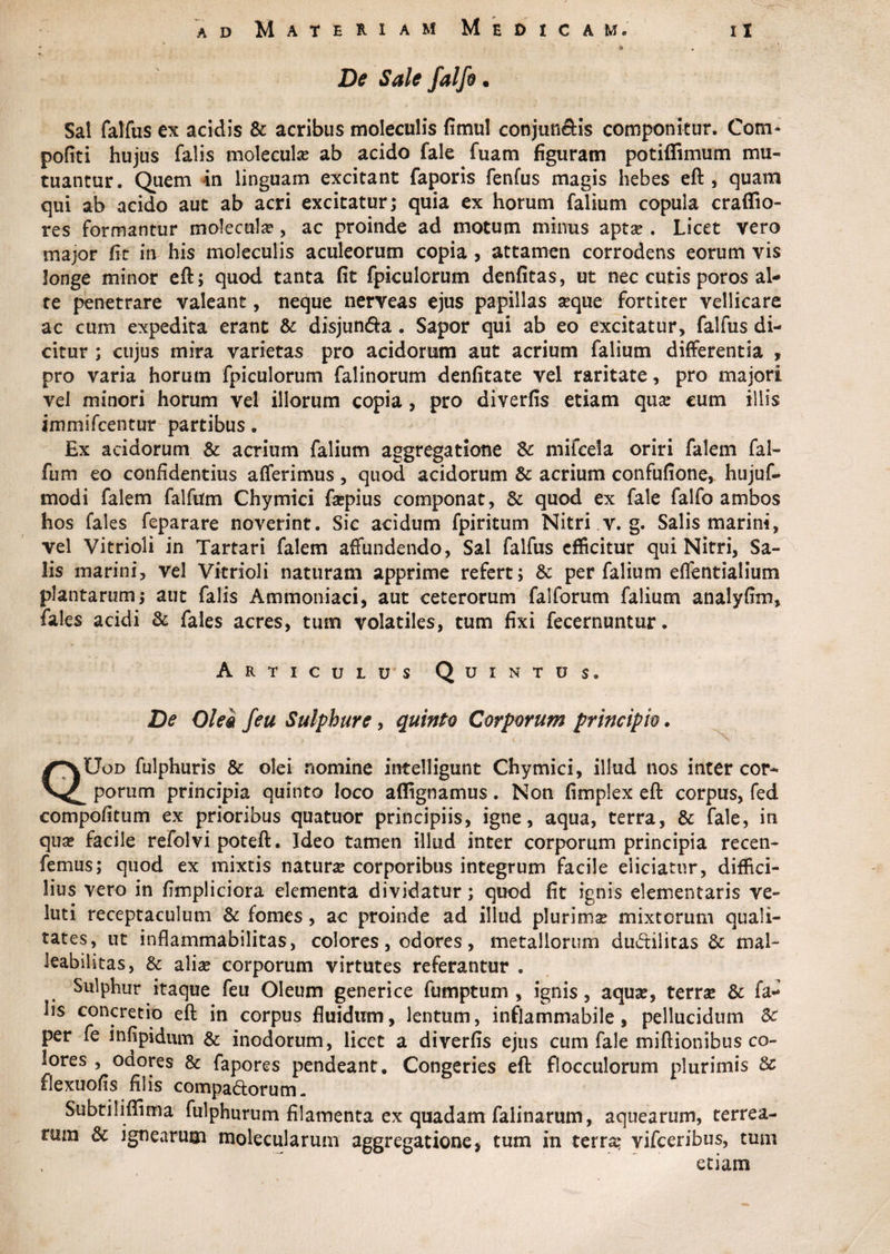 - 6 De Sale falfo. Sal falfus ex acidis & acribus moleculis fimul conjuti&is componitur. Corn- pofiti hujus falis molecula? ab acido fale fuam figuram potiffimum mu¬ tuantur. Quem in linguam excitant faporis fenfus magis hebes eft, quam qui ab acido aut ab acri excitatur; quia ex horum falium copula craffio- res formantur molecula?, ac proinde ad motum minus apta?. Licet vero major fit in his moleculis aculeorum copia , attamen corrodens eorum vis longe minor eft; quod tanta fit fpiculorum denfitas, ut nec cutis poros al¬ te penetrare valeant, neque nerveas ejus papillas seque fortiter vellicare ac cum expedita erant & disjun&a. Sapor qui ab eo excitatur, falfus di¬ citur ; cujus mira varietas pro acidorum aut acrium falium differentia , pro varia horum fpiculorum falinorum denfitate vel raritate, pro majori vel minori horum vel illorum copia , pro diverfis etiam qua? eum illis immifcentur partibus. Ex acidorum & acrium falium aggregatione & mifcela oriri falem fal- fum eo confidentius afferimus, quod acidorum & acrium confufione, hujuf- modi falem falfum Chymici fscpius componat, & quod ex fale falfo ambos hos fales feparare noverint. Sic acidum fpiritum Nitri v. g. Salis marini, vel Vitrioli in Tartari falem affundendo, Sal falfus efficitur qui Nitri, Sa¬ lis marini, vel Vitrioli naturam apprime refert; & per falium effentialium plantarum; aut falis Ammoniaci, aut ceterorum falforum falium analyfim, fales acidi & fales acres, tum volatiles, tum fixi fecernuntur. Articulus Quintus. De Olei feu Sulphure, quinto Corporum principio. - - ± y * * • ^ QUod fulphuris & olei nomine intelligunt Chymici, illud nos inter cor¬ porum principia quinto loco affignamus. Non fimplex eft corpus, fed compofitum ex prioribus quatuor principiis, igne, aqua, terra, & fale, in qua? facile refolvi poteft. Ideo tamen illud inter corporum principia recen- femus; quod ex mixtis natura? corporibus integrum facile eliciatur, diffici¬ lius vero in fimpiiciora elementa dividatur; quod fit ignis dementaris ve- luti receptaculum & fomes, ac proinde ad illud plurima? mixtorum quali¬ tates, ut inflammabilitas, colores, odores, metallorum dudilitas & mal- leabihtas, & aliae corporum virtutes referantur . Sulphur itaque feu Oleum generi ce fumptum , ignis, aqua?, terra? & fa¬ lis concretio eft in corpus fluidum, lentum, inflammabile, pellucidum Sc per fe infipidum & inodorum, licet a diverfis ejus cum fale miftionibus co¬ lores , odores & fapores pendeant. Congeries eft flocculorum plurimis 8c flexuofis filis compa&orum. Subtiliffima fulphurum filamenta ex quadam falinarum, aquearum, terrea¬ rum & ignearum molecularum aggregatione, tum in terra? vifceribus, tum etiam