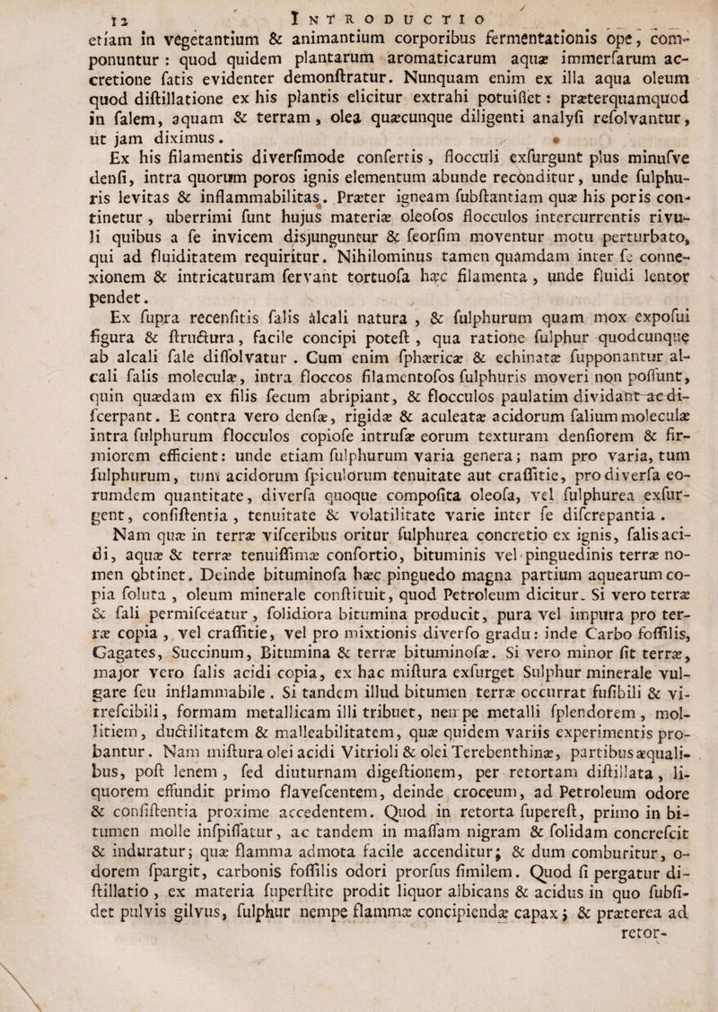 etiam in vegetantium &amp; animantium corporibus fermentationis ope ] com¬ ponuntur : quod quidem plantarum aromaticarum aqua? immerfarum ac¬ cretione fatis evidenter demonftratur. Nunquam enim ex illa aqua oleum quod diftillatione ex his plantis elicitur extrahi potuiflet: pra?terquamquod in falem, aquam St terram, olea qusecunque diligenti analyfi refolvantur, ut jam diximus . » Ex his filamentis diverfimode confertis, flocculi exftirgunt plus minufve denfi, intra quorum poros ignis elementum abunde recdoditur, unde fulphu- ris levitas St inflammabilitas. Pra?ter igneam fubftantiam qua? his poris con¬ tinetur , uberrimi funt hujus materia oleofos flocculos intercurrentis rivu*- li quibus a fe invicem disjunguntur 8t feorfim moventur motu perturbato, qui ad fluiditatem requiritur. Nihilominus tamen quamdam inter fe conne¬ xionem St intricaturam fervant tortuofa h#c filamenta, unde fluidi lentor pendet. Ex fupra recenfitis falis alcali natura , St fulphurum quam mox expofui figura St ftruftura, facile concipi poteft , qua ratione fulphur quodcunqne ab alcali fale diffolvatur . Cum enim fpha?rica? 8t echinata? fupponantur al¬ cali falis molecuhe, intra floccos filamentofos fulphuris moveri nqn pofiunt, quin qua?dam ex filis fecum abripiant, St flocculos paulatim dividatrt-aedi- fcerpant. E contra vero denfle, rigidae St aculeata? acidorum faliummolecuia? intra fulphurum flocculos copiofe intrufa? eorum texturam denfiorem St fir¬ miorem efficient: unde etiam fulphurum varia genera; nam pro varia, tum fulphurum, tum acidorum fpiculorum tenuitate aut craffitie, prodiverfa eo- rumdem quantitate, diverfa quoque compofita oleofa, vel fulphurea exfur- gent, confiftentia , tenuitate Se volatilitate varie inter fe difcrepantia . Nam qua? in terne vifceribus oritur fulphurea concretio ex ignis, falis aci¬ di, aqua? St terra? tenui {fima? confortio, bituminis vel pinguedinis terra? no¬ men obtinet. Deinde bituminofa ba?c pinguedo magna partium aqtiearumco¬ pia foluta , oleum minerale conflituit, quod Petroleum dicitur_ Si vero terne St fali permifceatur , folidiora bitumina producit, pura vel impura pro ter¬ ra? copia , vel craffitie, vel pro mixtionis diverfo gradu: inde Carbo foffilis, Gagates, Succinum, Bitumina St terra? bituminofa?. Si vero minor fit terra?, major vero falis acidi copia, ex hac miftura exfurget Sulphur minerale vul¬ gare feti inflammabile . Si tandem illud bitumen terrae occurrat fuflbili St vi- trefcibili, formam metallicam illi tribuet, nerrpe metalli fplendorem, mol¬ litiem, dudHlitatem St mafleabilitatem, qua? quidem variis experimentis pro¬ bantur. Nam miftura olei acidi Vitrioli St olei Terebenthina?, partibus aequali¬ bus, poft lenem, fed diuturnam digeftionem, per retortam diftillata, li¬ quorem effundit primo flavefcentem, deinde croceum, ad Petroleum odore St confiftentia proxime accedentem. Quod in retorta fupereft, primo in bi¬ tumen molle infpiffatur, ac tandem in maffam nigram St folidam concrefcit St induratur; qua? flamma admota facile accenditur; St dum comburitur, o- dorem fpargit, carbonis foffilis odori prorfus fimilem. Quod fi pergatur di- ftillatio , ex materia fuperftite prodit liquor albicans St acidus in quo fubfi- det pulvis gilvus, fulphur nempe flammee concipienda? capax; St praeterea ad retor-