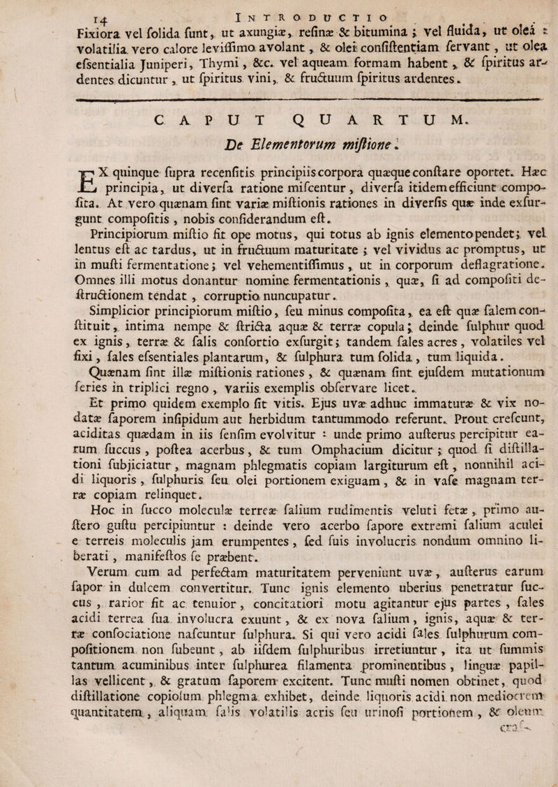 Fixiora vel folida funt, ut axungia?, refina? Sc bitumina ; vel fluida , ut olea s volatilia, vero calore leviffimo avolant , &amp; olei confiftentiam fervant, ut olea efsentialia Juniperi, Thymi, &amp;c. vel aqueam formam habent > 8C fpiritus ar-^ dentes dicuntur ut fpiritus vini,, &amp; fru&amp;uum fpiritus ardentes. / . ■—■■■!— ■■■■ ■ «i ■ - ■ ■ ■ —mm—imwbm— CAPUT Q U A R T U M. De Elementorum miftio ne. EX quinque fupra recenfitis principiis corpora quaque conflare oportet. Hxc principia, ut diverfa ratione mifcentur , diverfa itidem efficiunt compo- fita. At vero quanam fint varias miftionis rationes in diverfis quae inde exfur- gunt compofitis , nobis confiderandum eft. Principiorum miftio fit ope motus, qui totus ab ignis elemento pendet;, vel lentus eft ac tardus, ut in fru<5hium maturitate ; vel vividus ac promptus, ut in mufti fermentatione; vel vehementiflimus ,. ut in corporum deflagratione. Omnes illi motus donantur nomine fermentationis , qua?, fi ad compofiti de- ftru&amp;ionem tendat , corruptio nuncupatur. Simplicior principiorum miftio, feu minus compofita , ea eft qua? falem con- ftituit, intima nempe &amp; ftrifta aqua? &amp; terra? copula l deinde fulphur quod ex ignis, terrae &amp; falis confortio exfurgit; tandem, fales acres, volatiles vel fixi, fales efsentiales plantarum, &amp; fulphura tum folida, tum liquida. Quasnam fint illa? miftionis rationes , &amp; quinam fint ejufdem mutationum feries in triplici regno, variis exemplis obfervare licet.. Et primo quidem exemplo fit vitis. Ejus uva? adhuc immatura &amp; vix no¬ data? faporem infipidum aut herbidum tantummodo referunt.. Prout crefcunt, aeiditas quasdam in iis fenfim evolvitur - unde primo aufterus percipitur ea¬ rum fuccus , poftea acerbus, &amp; tum Omphacium dicitur? quod fi diftilla- tioni fubjiciatur , magnam phlegmatis copiam largiturum eft, nonnihil aci¬ di liquoris , fulphuris. feu olei portionem exiguam , in vafe magnam ter¬ ra? copiam relinquet. Hoc in fucco moleculas terrea? falium rudimentis veluti fetas , primo au- flero guftu percipiuntur : deinde vero acerbo fapore extremi falium aculei e terreis moleculis jam erumpentes , fed fuis involucris nondum omnino li¬ berati, manifeftos fe prasbent. Verum cum ad perfe&amp;am maturitatem perveniunt uva?, aufterus earum fapor in dulcem convertitur. Tunc ignis elemento uberius penetratur fuc¬ cus , rarior fit ac tenuior , concitatiori motu agitantur ejus partes , fales acidi terrea fua involucra exuunt, &amp; ex nova falium, ignis, aqiue &amp; ter¬ ra? confociatione nafcuntur fulphura. Si qui vero acidi fales fulphurum com- pofitionem non fubeunt, ab iifdem fulphuribus irretiuntur , ita ut fummis tantum acuminibus inter fulphurea filamenta prominentibus , lingua? papil¬ las vellicent, &amp; gratum faporem excitent. Tunc mufti nomen obtinet, quod diftillatione copioium phlegma exhibet, deinde liquoris acidi non mediocrem quantitatem,, aliquam, falis volatilis acris feu uri noli portionem, &amp;r oleum