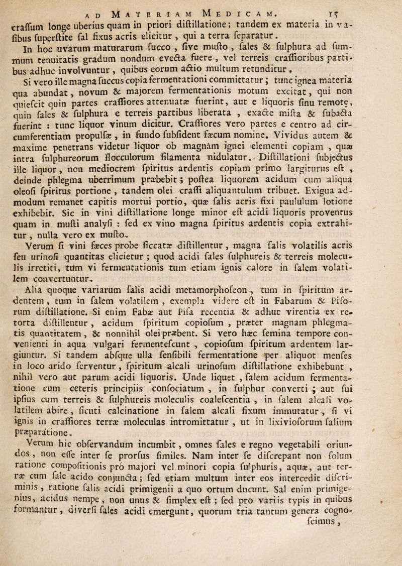 craffum longe uberius quam in priori diftiilatione; tandem ex materia in va- fibus fuperftite fal fixus acris elicitur qui a terra feparatur. In hoc uvarum maturarum fucco ■, five mufto , fales Sc fulphura ad fum- tnum tenuitatis gradum nondum eve&amp;a fuere , vel terreis craffioribus parti¬ bus adhuc involvuntur , quibus eorum a&amp;io multum retunditur. Si vero ille magna fuccus copia fermentationi committatur; tunc ignea materia qua abundat , novum &amp; majorem fermentationis motum excitat, qui non quiefcit quin partes craffiores attenuata* fuerint, aut e liquoris finu remote, quin fales Sc fulphura e terreis partibus liberata , exadle mi fi a Sc fabata fuerint : tunc liquor vinum dicitur. Craffiores vero partes e centro ad cir¬ cumferentiam propulfe , in fundo fubfident fecum nomine. Vividus autem Sc maxime penetrans videtur liquor ob magnam ignei elementi copiam , qua intra fulphureorum flocculorum filamenta nidulatur.-Diftillationi fubje&amp;us ille liquor, non mediocrem fpiritus ardentis copiam primo largiturus eft , deinde phlegma uberrimum prxbebit 5 poftea liquorem acidum cum aliqua oleofi fpiritus portione , tandem olei craffi aliquantulum tribuet. Exigua ad¬ modum remanet capitis mortui portio, qua falis acris fixi paululum lotione exhibebit. Sic in vini diftiilatione longe minor eft acidi liquoris proventus quam in mufti analyfi : fed ex vino magna fpiritus ardentis copia extrahi¬ tur , nulla vero ex mufto. Verum fi vini feces probe ficcata diftillentur, magna Falis volatilis acris feu urinofi quantitas elicietur ; quod acidi fales fulphureis &amp; terreis molecu- lis irretiti, tiim vi fermentationis tum etiam ignis calore in falem volati¬ lem convertuntur-. Alia quoque variarum falis acidi metamorphofeon , tum in fpiritum ar¬ dentem , tum in falem volatilem , exempla videre eft in Fabarum Sc Pifo- tum diftiilatione. Si enim Fabse aut Pifa recentia Sc adhuc virentia ex re¬ torta diftillentur , acidum fpiritum copiofum , prater magnam phlegma¬ tis quantitatem , Sc nonnihil olei probent. Si vero haec femina tempore con¬ venienti in aqua vulgari fermentefcunt , copiofum fpiritum ardentem lar¬ giuntur. Si tandem abfque ulla fenfibili fermentatione per aliquot menfes in loco arido ferventur , fpiritum aicali urinofum diftiilatione exhibebunt , nihil vero aut parum acidi liquoris. Unde liquet , falem acidum fermenta¬ tione cum ceteris principiis confociatum , in fulphur converti ; aut fui ipfius cum terreis Sc fulphureis moleculis coalefcentia , in falem aicali vo¬ latilem abire, ficuti calcinatione in falem aicali fixum immutatur , fi vi ignis in craffiores terne moleculas intromittatur , ut in Ifxivioforum falium praeparatione. Verum hic obfervandum incumbit, omnes fales e regno vegetabili oriun¬ dos, non efie inter fe prorfus fimiles. Nam inter fe difcrepant non folum ratione compofitionis pro majori vel minori copia fulphuris, aqua?, aut ter- vx cum fale acido conjun&amp;a; fed etiam multum inter eos intercedit diferi- mims , ratione falis acidi primigenii a quo ortum ducunt. Sal enim primige¬ nius, acidus nempe, non unus Sc fimplex eft ; fed pro variis typis in quibus tormantur, diverfi fales acidi emergunt, quorum tria tantum genera cogno- fcimus,