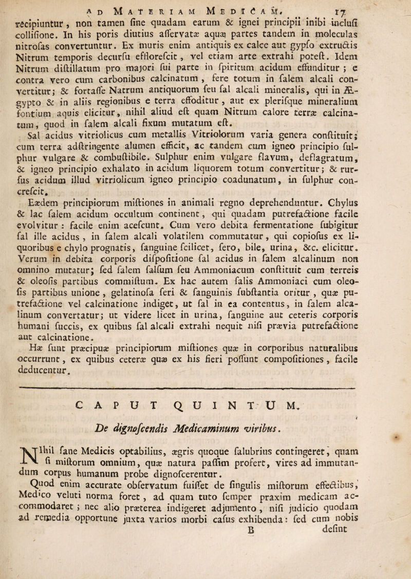 recipiuntur , non tamen fine quadam earum &amp; ignei principii inibi inclufl collifione. In his poris diutius affervata? aqua? partes tandem in moleculas nitrofas convertuntur. Ex muris enim antiquis ex calce aut gypfo extrudis Nitrum temporis decurfu efHorefcit, vel etiam arte extrahi poteft. Idem Nitrum diftillatum pro majori fui parte in fpiritum acidum effunditur ; e contra vero cum carbonibus calcinatum , fere totum in falem alcali con¬ vertitur; &amp; fortafle Natrum antiquorum feti fal alcali mineralis, qui in AL- gypto &amp; in aliis regionibus e terra effoditur , aut ex plerifque mineralium fontium aquis elicitur , nihil aliud eft quam Nitrum calore terr.se calcina¬ tum, quod in falem alcali fixum mutatura eft. Sal acidus vitriolicus cum metallis Vitriolorum varia genera conftituit; cum terra adftringente alumen efficit, ac tandem cum igneo principio fui- phur vulgare &amp; combuftibile. Sulphur enim vulgare flavum, deflagratum, &amp; igneo principio exhalato in acidum liquorem totum convertitur; &amp; rur- fus acidum illud vitriolicum igneo principio coadunatum, in fulphur con- crefcit. Ea?dem principiorum miftiones in animali regno deprehenduntur. Chylus &amp; lac falem acidum occultum continent 5 qui quadam putrefadione facile evolvitur : facile enim acefcunt* Cum vero debita fermentatione fubigitur fal ille acidus , in falem alcali volatilem commutatur, qui copiofus ex li¬ quoribus e chylo prognatis, fanguine fcilicet, fero, bile, urina, &amp;c. elicitur. Verum in dcbitz corporis difpofitione fal acidus in falem alcalinum non omnino mutatur; fed falem falfum feu Ammoniacum conftituit cum terreis &amp; oleofis partibus commiftum. Ex hac autem falis Ammoniaci cum oleo- fis partibus unione , gelatinofa feri &amp; fanguinis fubftantia oritur , qua? pu¬ trefadione vel calcinatione indiget, ut fal in ea contentus, in falem alca¬ linum convertatur; ut videre licet in urina, fanguine aut ceteris corporis humani fuccis, ex quibus fal alcali extrahi nequit nifi praevia putrefadione aut calcinatione. Ha? funt praecipua? principiorum miftiones qua? in corporibus naturalibus occurrunt, ex quibus cetera? qua? ex his fieri poffunt compoficiones, facile deducentur. CAPUT QUIN T U M. i De dignofcendis Medicaminum viribus. Nihil fane Medicis optabilius, a?gris quoque falubrius contingeret, quam fi miliorum omnium, qua? natura paffim profert, vires ad immutan¬ dum corpus humanum probe dignofcerentur. Quod enim accurate obfervatum fuiffet de lingulis miftorum effedibus, Medico veluti norma foret , ad quam tuto femper praxim medicam ac¬ commodaret ; nec alio pra?terea indigeret adjumento , nifi judicio quodam ad remedia opportune juxta varios morbi cafus exhibenda : fed cum nobis B defint