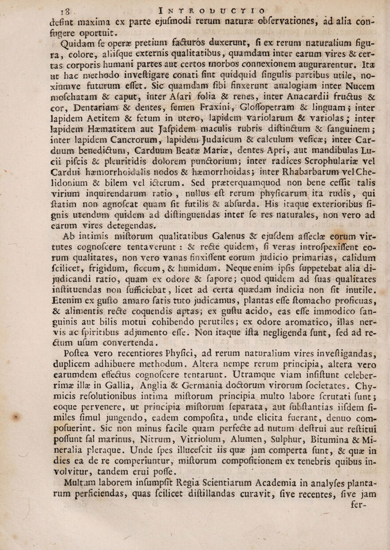 defint maxima ex parte ejurmodi rerum natura obfervationes, ad alia con¬ fugere oportuit. Quidam fe opera* pretium faturos duxerunt, fi ex rerum naturalium figu¬ ra, colore, aliifque externis qualitatibus, quamdam inter earum vires & cer¬ tas corporis humani partes aut certos morbos connexionem augurarentur. Ita ut hac methodo inveftigare conati fint quidquid fingulis partibus utile, no- xiumve futurum eflfet. Sic quamdam fibi finxerunt analogiam inter Nucem mofchatam & caput, inter Afari folia & renes, inter Anacardii frudus & cor. Dentariam & dentes, femen Fraxini, Glofiopetram & linguam 5 inter lapidem Aetitem & fetum in utero, lapidem variolarum & variolas; inter lapidem Haematitem aut Jafpidem maculis rubris diftindum & fanguinem; inter lapidem Cancrorum, lapidem Judaicum & calculum vefica?; inter Car¬ duum benediduni, Carduum Beata? Marise, dentes Apri, aut mandibulas Lu¬ cii pifcis & pleuritidis dolorem pundorium; inter radices Scrophularia? vel Cardui ha?morrhoidalis nodos & haemorrhoidas; inter Rhabarbarum vel Che¬ lidonium & bilem vel icterum. Sed praeterquamquod non bene ceffit talis virium inquirendarum ratio , nullus eft rerum phyficarum ita rudis, qui ftatitii non agnofcat quam fit futilis & abfurda. His itaque exterioribus fi- gnis utendum quidem ad diftinguendas inter fe res naturales, non vero ad earum vires detegendas. Ab intimis miftorum qualitatibus Galenus Sc ejufdem afleclte eorum vir¬ tutes cognofcere tentavertmt : & rede quidem, fi veras introfpexiflfent eo¬ rum qualitates, non vero vanas finxilfent eorum judicio primarias, calidum fcilicet, frigidum, ficcum, & humidum. Neque enim ipfis fuppetebat alia di¬ judicandi ratio, quam ex odore & fapore; quod quidem ad fuas qualitates inftituendas non fuflfrciebat, licet ad certa quadam indicia non fit inutile. Etenim ex gufto amaro fatis tuto judicamus, plantas efle ftomacho proficuas, 8c alimentis rede coquendis aptas; ex guftu acido, eas efle immodico fan- guinis aut bilis motui cohibendo perutiles; ex odore aromatico, illas ner¬ vis ac fpiritibus adjumento eflfe. Non itaque ifta negligenda funt, fed ad re- dum ufum convertenda. Poftea vero recentiores Phyfici, ad rerum naturalium vires invefiigandas, duplicem adhibuere methodum. Altera nempe rerum principia, altera vero earumdem effedus cognofcere tcntarunt. Utramque viam infiftunt celeber¬ rima illa* in Gallia, Angi ia & Germania dodorum virorum focietates. Chy- micis refolutionibus intima miftorum principia multo labore fcrutati funt; eoque pervenere, ut principia miftorum feparata, aut fubftantias iifdern fi- miles fimul jungendo, eadem compofita, unde elicita fuerant, denuo com- pofuerint. Sic non minus facile quam perfede ad nutum deftrui aut reftitui poflfunt fal marinus, Nitrum, Vitriolum, Alumen, Sulphur, Bitumina & Mi¬ neralia pleraque. Unde fpes illucefcit iis qua? jam comperta funt, & qux in dies ea de re comperiuntur, miftorum compofitionem ex tenebris quibus in¬ volvitur, tandem erui poflfe. Multum laborem infumpfit Regia Scientiarum Academia in analyfes planta¬ rum perficiendas, quas fcilicet diftillandas curavit, five recentes, five jam fer-