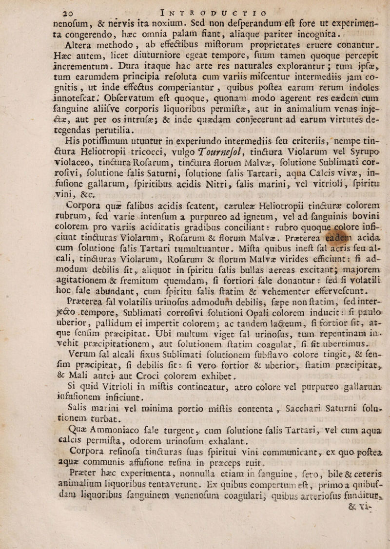 nenofum, &amp; nervis ita noxium. Sed non defperandum eft fore ut experimen¬ ta congerendo, hxc omnia palam fiant, aliaque pariter incognita. Altera methodo, ab effedibus miftorum proprietates eruere conantur.. Hac autem, licet diuturniore egeat tempore, fuum tamen quoque percepte incrementum* Dura itaque hac arte res naturales explorantur; tum ipfa?,, tum earumdem principia refoluta cum variis mifcentur intermediis jam co¬ gnitis ,. ut inde effedus comperiantur , quibus poftea earum rerum indoles innotefeat.’ Obfervattim eft quoque, quonam modo agerent res easdem cum fanguine aliifve corporis liquoribus permifta?, aut in animalium venas inje- da?, aut per os intrufcj &amp; inde quadam conjecerunt ad earum virtutes de¬ tegendas perutilia. His potiffimum utuntur in experitmdo intermediis feti criteriis, nempe tin- dura Heliotropii tricocci, vulgo Tournejol, tindura Violarum vel Syrupo violaceo, tindura Rofarum, tindura florum Malvar* folutione Sublimati cor- rofivi, folutione falis Saturni, folutione falis Tartari, aqua Calcis viva, in~ fufione gallarum, fpiritlbus acidis Nitri * falis marini y vel vitrioli, fpiritu vini, &amp;c. Corpora quar falibus acidis fcatent, carulea Heliotropii tindura colorem rubrum, fed varie intenfum a purpureo ad igneum, vel ad fanguinis bovini colorem pro variis acidiratis gradibus conciliant t rubro quoquecolore infi¬ ciunt tinduras Violarum, Rofarum &amp; florum Malva. Praterea eadem acida eum folutione falis Tartari tumultuantur* Mifta quibus ineft fal acris fen al- cali, tinduras Violarum, Rofarum 3c florum Malva virides efficiunt: fi ad¬ modum debilis fit,, aliquot in fpiritu falis bullas aereas excitantJ. majorem agitationem &amp; fremitum quemdam, fi fortiori fale donantur: fed fi volatili hoc fale abuindant, cum fpiritu falis ftatim 3c vehementer effervefeunt. Praterea fal volatilis urinofus admodum debilis, fape non ftatim, fed inter¬ cedo tempore, Sublimati corrofivi folutioni Opali colorem inducit: fi paula uberior, pallidum ei impertit colorem; ac tandem ladeum, fi fortior fit, at¬ que feniim praecipitat. Ubi multum viget fal urinofus, tum- repentinam ia« vehit praecipitationem, aut folutionem ftatim coagulat, fi-fit uberrimus. Verum fal alcali fixus Sublimati folutionem fubflavo colore tingit, &amp; fen- fim prascipitat, fi debilis fit:, fi vero fortior St uberior, ftatim praecipitat* &amp; Mali aurei aut Croci colorem exhibet. Si quid Vitrioli in miftis contineatur, atro colore vel purpureo gallarum infufionem inficiunt. Salis marini vel minima portio miftis contenta , Sacchari Saturni folac¬ tionem, turbat. Qu£ Ammoniaco fale turgent5 cum folutione falis Tartari, vel cum aqua calcis permifta, odorem lirino fum exhalant. Corpora refinofa tinduras fuas fpiritui vini communicant r ex quo poftea aqua communis affufione refina in praceps ruit, Prater ha?c experimenta, nonnulla etiam in fanguine, feto, bile &amp; ceteris animalium liquoribus tentaverunt. Ex quibus compertum eft, primo a quibuf- dam liquoribus fanguinem venenofum coagulari, quibus arteriofus funditur^ &amp; vi-