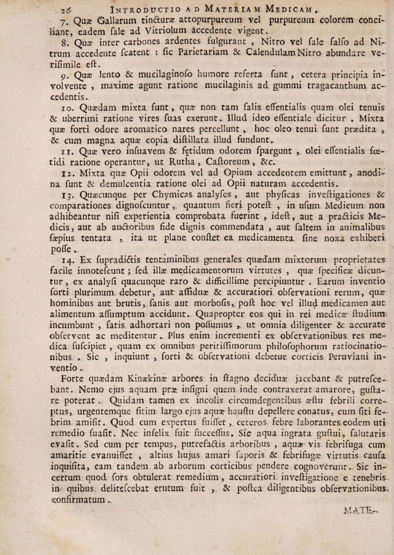 2&amp; Introductio ad Materiam Medicam, 7. Qua? Gallarum tin&amp;ura? attopurpureum vel purpureum colorem conci- liant, eadem fele ad Vitriolum. accedente vigent. 8. Qua? inter carbones ardentes fulgurant , Nitro vel fele felfo ad Ni¬ trum accedente fcatcnt- : fic Parietariam Sc. CaleadulamNitro abundare ve- rifimile eft» ^ - p. Qua? lento Sc mucilagmofc humore referta funt , cetera principia in¬ volvente , maxime agunt ratione mucilaginis ad gummi tragacanthum ac¬ cedentis.., 10. Qua?dam mixta funt, qua? non tam falis efientialis quam olei tenuis Sc uberrimi ratione vires fuas exerunt. Illud ideo eflentiale dicitur . Mixta qua? forti odore aromatico nares percellunt, hoc oleo tenui funt prodita , Sc cum magna aqux copia diftillata illud fundunt. 11. Qua? vero infuavem Sc fetidum odorem fpargunt , olei effentialis foe¬ tidi ratione operantur, ut Rutha, Cafloreum , &amp;c. 12. Mixta qua? Opii odorem vel ad Opium accedentem emittunt, anodi- na funt Sc demulcentia ratione olei ad Opii naturam accedentis. lj. Qua?cunque per Chymicas. analyfes , aut phyficas invefligaciones Sc comparationes dignofcuntur,, quantum heri potefl , in ufum Medicum non adhibeantur nifi experientia comprobata fuerint , ideft, aut a pra&amp;icis Me¬ dicis, aut ab a «floribus fide dignis commendata , aut faltem in animalibus fepius tentata , ita ut plane conflet ea medicamenta, fine noxa exhiberi poffe.... 14. Ex fupradiftis tentaminibus generales quasdam mixtorum proprietates facile innotefcunt; fed ilice medicamentorum virtutes , qua? fpecifica? dicun¬ tur , ex analyfi quacunque raro Sc difficillime percipiuntur . Earum inventio forti plurimum debetur, aut affidua? Sc accuratiori obfervationi rerum, qua? hominibus aut brutis, fanis aut morbofis,. pofl hoc vel illud medicamen aut alimentum affumptum accidunt. Quapropter eos qui in rei medica? fludiumi incumbunt , fatis adhortari non pofiumus ut omnia diligenter Sc accurate obfervent ac medicentur Plus enim incrementi ex obfervationibus res me¬ dica fufcipiet , quam ex omnibus peritiflimorum philofophorum ratiocinatio¬ nibus. . Sic , inquiunt , forti Sc obfervationi debetur corticis Peruviani in¬ ventio . Forte quadam Kinaekina? arbores in flagno decidua?' jacebant &amp; putrefce- bant. Nemo ejus aquam pra?: infigni quem inde contraxerat amarore, gu(la¬ re poterat ... Quidam tamen ex incolis circumdegentibus a?flu febrili corre¬ ptus, urgentemque fitim largo ejus aqua? hauffu depellere conatus, cum fiti fe¬ brim amifit.. Quod cum expertus fu i fle t, . ceteros febre laborantes eodem uti remedio fuafit. Nec infelix fuit fucceflus. Sic aqua ingrata guflui, falutaris evafit . Sed cum per tempus, putrefadis arboribus 5 aqua» vis febrifuga cum amaritie evanuiffet , altius hujus amari fa peris Sc febrifuga? virtutis caufa inquifita, eam tandem ab arborum corticibus pendere cognoverunt. Sic in¬ certum quod. fors obtulerat remediitm, accuratiori invefligatione. e tenebris, in quibus delitefcebat erutum fuit Sc poftea diligentibus obfervationibus, confirmatum