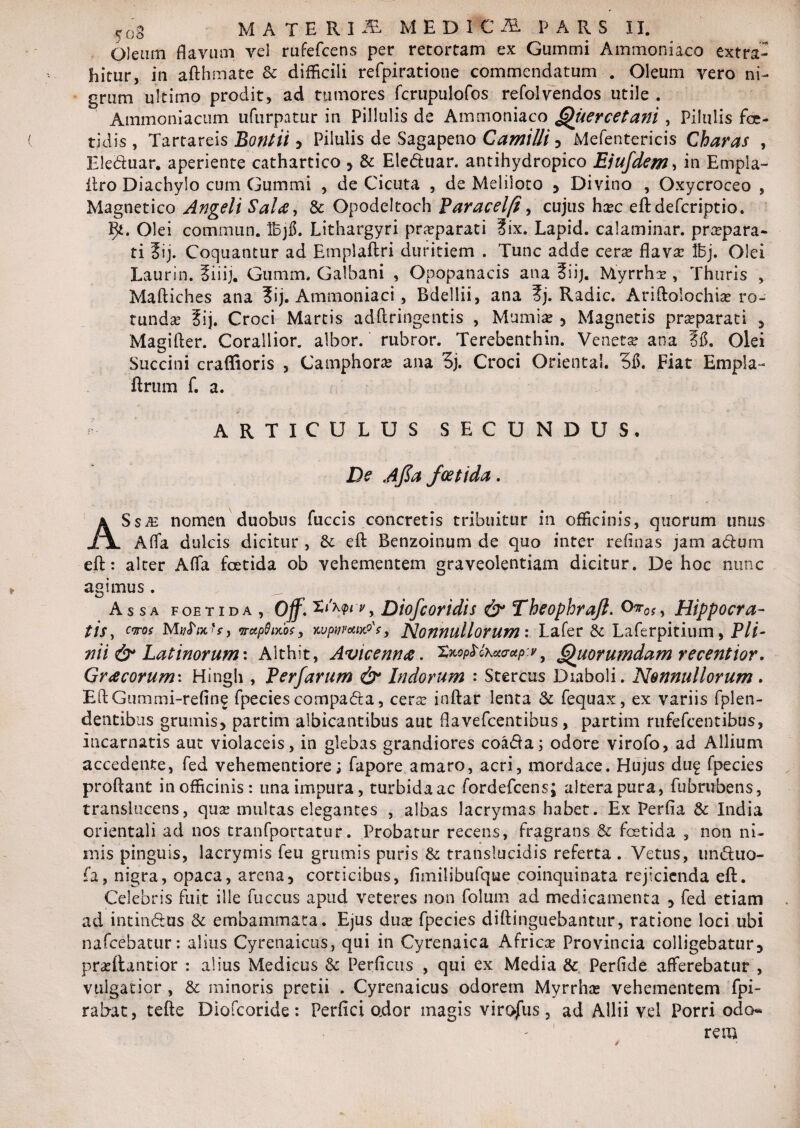 yog MATERI^ MEDI C AL PARS II. Oleam flavum vel rufefcens per retortam ex Gummi Ammoniaco extra¬ hitur, in afthmate & difficili refpiratione commendatum . Oleum vero ni¬ grum ultimo prodit, ad tumores fcrupulofos refolvendos utile . Ammoniacum ufurpatur in Pillulis de Ammoniaco Quercetani , Pilulis foe¬ tidis , Tartareis Bontii 5 Pilulis de Sagapeno Camilli , Mefentericis Charas , Ele&uar. aperiente cathartico , & Eleduar. antihydropico Ejufdem, in Empla- itro Diachylo cum Gummi , de Cicuta , de Meliloto , Divino , Oxycroceo , Magnetico Angeli Salte, & Opodeltoch Paracelfi, cujus hxc eft defcriptio. fy. Olei commun. IBjfl. Lithargyri pra?parati ?ix. Lapid. calaminar. praepara¬ ti ?ij. Coquantur ad Emplaftri duritiem . Tunc adde cera? flava: Ifej. Olei Laurin. Siiij. Gumm, Galbani , Opopanacis ana ?iij. Myrrha: , Thuris , Maftiches ana ?ij. Ammoniaci, Bdellii, ana ?j. Radie. Ariftolochia? ro¬ tunda ?ij. Croci Martis adftringentis , Mumia? , Magnetis pr^parati , Magifter. Corallior. albor, rubror. Terebenthin. Veneta: ana Sfl. Olei Succini craffioris , Camphora? ana 3j. Croci OrientaL 315. Fiat Empla- ftrum f. a. ARTICULUS SECUNDUS* De Ajla foetida. ASsm nomen duobus fuccis concretis tribuitur in officinis, quorum unus Alfa dulcis dicitur , Sc eft Benzoinum de quo inter relinas jam adum eft: alter Affa foetida ob vehementem graveolentiam dicitur. De hoc nunc agimus. Assa foetida, Off. Xikwv , Diofcoridis & Theophrajl. Or0$, Hippocra¬ tis , eros MvfrotU) rxp$mbsy kvpwceixP';, Nonnullorum: Lafer & Laferpitium, Pli¬ nii & Latinorum*. Althit, Avicenna. 2*opMku<r*p:y 9 Quorumdam recentior. Gr<zcorum\ Hingh , Perfarum & Indorum : Stercus Diaboli. Nonnullorum. EftGummi-refine fpecies compafta, cera? inftar lenta & fequax, ex variis fplen- dentibus grumis, partim albicantibus aut flavefeentibus, partim rufefeentibiis, Incarnatis aut violaceis, in glebas grandiores coatfta; odore virofo, ad Allium accedente, fed vehementiore; fapore amaro, acri, mordace. Hujus duf fpecies proflant in officinis: una impura, turbida ac fordefeens; altera pura, fu b rubens, translucens, qua? multas elegantes , albas lacrymas habet. Ex Perfla & India orientali ad nos tranfportatur. Probatur recens, fragrans & foetida , non ni¬ mis pinguis, lacrymis feu grumis puris & translucidis referta . Vetus, unduo- fa, nigra, opaca, arena, corticibus, fimilibufque coinquinata rejicienda eft. Celebris fuit ille fuccus apud veteres non folum ad medicamenta , fed etiam ad intin&us & embammata. Ejus dua? fpecies diftinguebantur, ratione loci ubi nafcebatur: alius Cyrenaicus, qui in Cyrenaica Africa? Provincia colligebatur, praeftantior : alius Medicus & Perficus , qui ex Media & Perfide afferebatur , vulgatior , & minoris pretii . Cyrenaicus odorem Myrrha? vehementem fpi- rabat, tefte Diofcoride: Perfici odor magis virojiis, ad Allii vel Porri odo* - ' rem