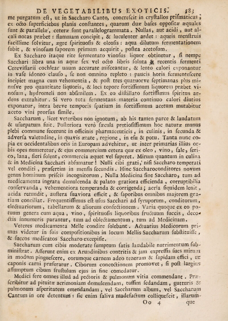 me purgatum eft, ut in Saccharo Canto, concrefcit in cryftallos prifmaticas $ ex odo fuperficiebus planis conflantes , quarum dux bafes oppofita? sequales funt Sc parallela, cetera? funt parallelogrammata . Nullas, aut acidi * aut ai- cali notas probet: flammam concipit, Sc luculenter ardet : a que is menftruis facillime folvitur, a?gre fpirituofis Sc oleofis : aqua dilutum fermentationem fubit , Sc vinofum faporem primum acquirit , poftea acetofum. Ex Saccharo itaque rite fermentato vinofus liquor obtinetur * fi nempe Sacchari libra una in aqua? fex vel odo libris foluta §r. recentis fermenti Cerevifiarii cochlear unum accurate nlifceantur, Sc lento calori exponantur in vafe idoneo claufo , fe non omnino repleto : paucis horis fermentefcere incipiet magna cum vehementia * Sc poft tres qua tuor ve feptimadas plus mi- liufve pro quantitate liquoris, & loci tepore fortiffimuiti liquorem probet vi¬ nofum , hydromeli non abfimilerti . Ex eo diftillato fortiffimus fpiritus ar¬ dens extrahitur * Si vero tcta fermentans materia continuo calori diutius exponatur, intra breve temporis fpatium in fortiffimum acetum mutabitur aceto vini prorfus fimife. Saccharum , licet veteribus non ignotuni , ab his tamen parce Sc laudatum Sc ufurpatum fuit. Pofteriora vefd fecula pretiofiffimum hoc naturae muntis plebi commune fecerunt in officinis pharmaceuticis , in culinis , in fecunda Sc adverfa valetudine, in quavis state , regione , in efu Sc potu» Tanta nunc co¬ pia ex occidentalibus oris in Europam advehitur, ut inter primarias illitis or¬ bis opes numeretur, Sc ejus commercium cetera quo ex oleo , vino, fale* feri- co, lana, fieri folent, commercia a?quet vel fuperet. Mirum quantum in culina Sc in Medicina Sacchari abfumatur l Nulli cibi grati,' nifi Saccharo temperati Vel conditi , profertim in menfis fecundis . Hinc Saccharoconditores novum genus hominum prifcis incognitorum „ Nulla Medicina fine Saccharo5 tum ad medicamenta ingrata demulcenda Sc palato gratiora efficienda , corruptibilia confervanda , vehementiora temperanda Sc corrigenda; acria fiquidem lenit , acida retundit, auftera fuaviora efficit, Sc faporibus omnibus majorem gra¬ tiam conciliat. Freqiientiffimus eft ufus Sacchari ad fyruporum, conditorum, eleduariorum , tabellarum Sc aliorum confediotiem „ Varia quoque ex eo po¬ tuum genera cum aqua , vino , fpirituofis liquoribus fruduum fuccis , deco* dis innumeris parantur, tum ad obledamentum , tum ad Medicinam. Veteres medicamenta Meile condire folebant. Aduarius Medicorum pri¬ mus videtur in fu is conlpofitionibtts in locum Mellis Saccharum fubftituiffe t Sc fuccos medicatos Saccharo excepiffe. Saccharum cum cibis moderate fiitiiptum fatis laudabile nutrimentum fub- miniftrat. Afferunt enim ex Arundinibus contritis Sc jam expreftis fues mirum in modum pinguefcere, eorUmque carnem adeo teneram Sc fepidam effici , ut caponis carni proferatur . Ciborum concodionem promovet, fi poft largius affumptum cibum fruftulum ejus in fine comedatur. Medici fere omnes illud ad pedoris Sc pulmonum vitia commendant . Pro- fcribitur ad pituita? acrimoniam demulcendam, tuffim fedandam , gutturis Sc pulmonum afperitatem etneridandam , vel Saccharum album, vel Saccharup Cantum in ore detenturrf t fic enim faliva niadefadum colliquefcit, illarum-