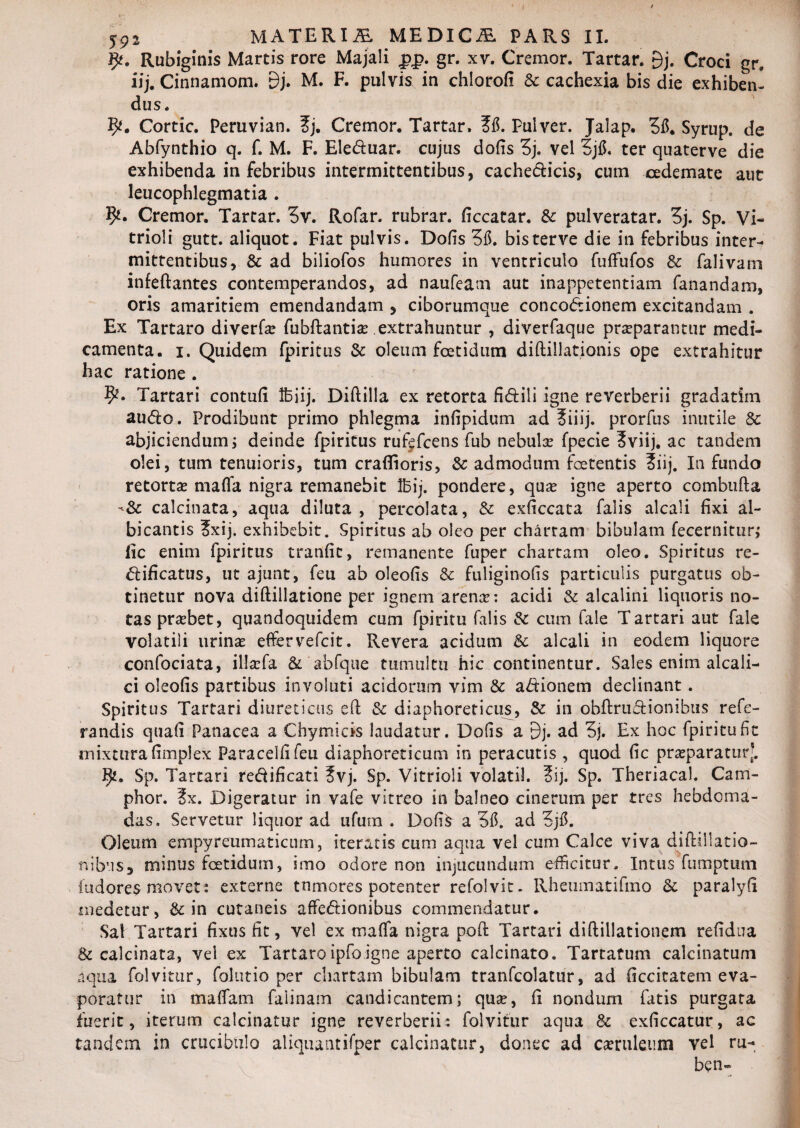 Rubiginis Martis rore Majali £p. gr. xv. Cremor. Tartar. 9j. Croci gr. iij. Cinnamom. Dj. M. F. pulvis in chlorofi & cachexia bis die exhiben¬ dus. Cortic. Peruvian. ?j. Cremor. Tartar. ?6. Pulver. Jalap. 36. Syrup. de Abfynthio q. f. M. F. Eleduar. cujus dolis 3j. vel 3j6. ter quaterve die exhibenda in febribus intermittentibus, cachedicis, cum cedemate aut leucophlegmatia . 9*. Cremor. Tartar. 3v. Rofar. rubrar. ficcatar. & pulveratar. 3j. Sp. Vi- trioli gutt. aliquot. Fiat pulvis. Dolis 315. bisterve die in febribus inter¬ mittentibus, & ad biliofos humores in ventriculo fulfufos & falivam infeftantes contemperandos, ad naufeam aut inappetentiam fanandam, oris amaritiem emendandam , ciborumque concodionem excitandam . Ex Tartaro diverfas fubftantias extrahuntur , diverfaque praeparantur medi¬ camenta. i. Quidem fpiritus & oleum foetidum diftillationis ope extrahitur hac ratione . Tartari contuli Ifeiij. Diftilla ex retorta fidili igne reverberii gradatim audo. Prodibunt primo phlegma inlipidum ad ?iiij. prorfus inutile & abjiciendum; deinde fpiritus rufefcens fub nebulas fpecie 3viij. ac tandem olei, tum tenuioris, tum craffioris, & admodum foetentis ?iij. In fundo retortas mafia nigra remanebit Ibij. pondere, quas igne aperto combufta -<& calcinata, aqua diluta, percolata, & exficcata falis alcali fixi al¬ bicantis ?xij. exhibebit. Spiritus ab oleo per chartam bibulam fecernitur,* fic enim fpiritus tranfic, remanente fuper chartam oleo. Spiritus re- dificatus, ut ajunt, feu ab oleofis & fuliginofis particulis purgatus ob¬ tinetur nova diftillatione per ignem arenas: acidi & alcalini liquoris no- tas prasbet, quandoquidem cum fpiritu falis & cum fale Tartari aut fale volatili urinas effer vefcit. Revera acidum & alcali in eodem liquore confociata, illaTa & abfque tumultu hic continentur. Sales enim alcali- ci oleofis partibus involuti acidorum vim & adionem declinant. Spiritus Tartari diureticus ell & diaphoreticus, & in obftrudionibus refe- randis quali Panacea a Chymicis laudatur. Dolis a 9j. ad 3j. Ex hoc fpiritu fit mixtura fimplex Paracelfifeu diaphoreticum in peracutis , quod fic prasparatur’. Sp. Tartari redificati ?vj. Sp. Vitrioli volati!. 3ij. Sp. Theriacal. Cam- phor. ?x. Digeratur in vafe vitreo in balneo cinerum per tres hebdoma¬ das. Servetur liquor ad ufum . Dofifr a 36. ad 3j6. Oleum empyreumaticum, iteratis cum aqua vel cum Calce viva diftillatio- nibus, minus foetidum, imo odore non injucundum efficitur. Intus fumptum (udores movet: externe tnmores potenter refolvit. Rheumatifino & paralyli medetur, St in cutaneis affedionibus commendatur. Sal Tartari fixus fit, vel ex malfa nigra pofi: Tartari diftillationem refidua & calcinata, vel ex Tartaroipfoigne aperto calcinato. Tartafum calcinatum aqua folvitur, folutio per chartam bibulam tranfcolatur, ad ficcitatem eva¬ poratur in malfam faiinam candicantem; quas, fi nondum fatis purgata fuerit, iterum calcinatur igne reverberii*. folvitur aqua & exficcatur, ac tandem in crucibiilo aliquantifper calcinatur, donec ad casrulenm vel ru- ben*®