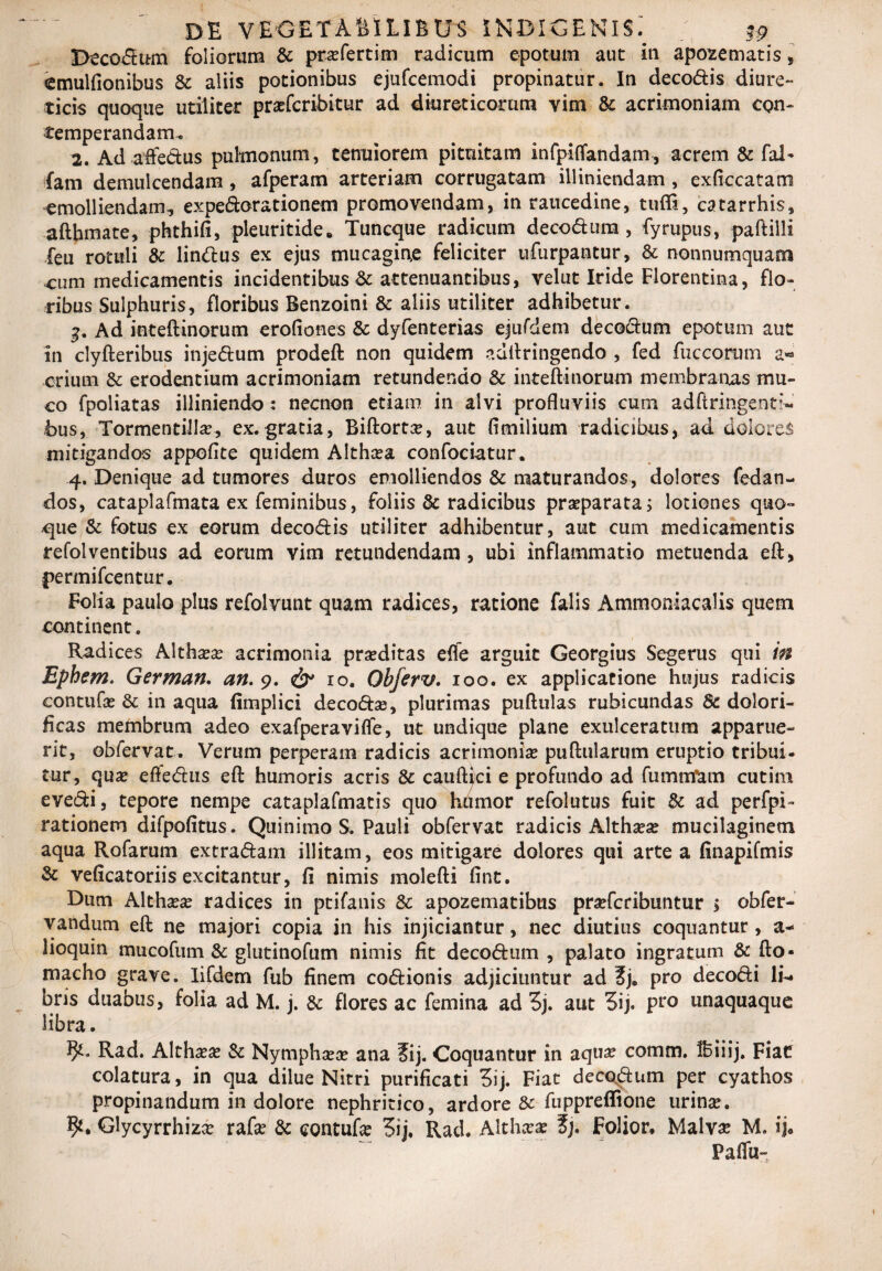 Decorum foliorum & prasfertim radicum epotum aut in apozematis, cmulfionibus & aliis potionibus ejtifcemodi propinatur. In decodis diure¬ ticis quoque utiliter prasfcribitur ad diureticorum yim & acrimoniam con¬ temperandam. 2. Ad affedus pulmonum, tenuiorem pituitam infpiflandam-, acrem & fal- fam demulcendam, afperam arteriam corrugatam iUiniendam , exficcatam emolliendam, expedorationem promovendam, in raucedine, tufli, catarrhis, afthmate, phthifi, pleuritide. Tuncque radicum decodura , fyrupus, paftiili feu rotuli & lindus ex ejus mucagirxe feliciter ufurpantur, & nonnumquam cum medicamentis incidentibus & attenuantibus, velut Iride Florentina, flo¬ ribus Sulphuris, floribus Benzoini & aliis utiliter adhibetur. 3. Ad inteftinorum erofiones & dyfenterias ejurdem decodum epotum aut in clyfteribus injedum prodeft non quidem adftringendo , fed fuccorum a« crium & erodentium acrimoniam retundendo & inteftinorum membratus mu¬ co fpoliatas illiniendo: necnon etiam in alvi profluviis cum adftringenti- bus, Tormentillas, ex. gratia, Biftort#, aut fimilium radicibus, ad dolore^ mitigandos appoflte quidem Althcea confociatur. 4. Denique ad tumores duros emolliendos & maturandos, dolores fedan- dos, cataplafmata ex feminibus, foliis & radicibus praeparata; lotiones quo» 4que & fotus ex eorum decodis utiliter adhibentur, aut cum medicamentis refolventibus ad eorum vim retundendam, ubi inflammatio metuenda eft, permifcentur. Folia paulo plus refolvunt quam radices, ratione falis Ammoniacalis quem continent. Radices Althasas acrimonia prasditas efle arguit Georgius Segerus qui in Ephem. German. an. 9. & 10. Obferv. 100. ex applicatione hujus radicis eontufas & in aqua fimplici decodse, plurimas puftulas rubicundas Sc dolori- ficas membrum adeo exafperavifle, ut undique plane exulceratura apparue¬ rit, obfervat. Verum perperam radicis acrimonias puftularum eruptio tribui¬ tur, quas eftedus eft humoris acris & cauftici e profundo ad fummfam cutim evedi, tepore nempe cataplafmatis quo humor refolutus fuit & ad perfpi» rationem difpofitus. Quinimo S. Pauli obfervat radicis Althaeas mucilaginetn aqua Rofarum extradam illitam, eos mitigare dolores qui arte a finapifmis & veficatoriis excitantur, fi nimis molefti fint. Dum Althasas radices in ptifanis & apozematibus prasfcribuntur > obfer- vandum eft ne majori copia in his injiciantur, nec diutius coquantur , a- lioquin mucofum & glutinofum nimis fit decodum , palato ingratum & fto- macho grave. Lfdem fub finem codionis adjiciuntur ad ?j. pro decodi li¬ bris duabus, folia ad M. j. & flores ac femina ad 5j. aut Sij. pro unaquaque libra. 9^. Rad. Althasas & Nymphasas ana ?ij. Coquantur in aquas comm. Ifeiiij. Fiae colatura, in qua dilue Nitri purificati 3ij. Fiat decodum per cyathos propinandum in dolore nephritico, ardore & fuppreffione urinas. Glycyrrhizas rafe & eontufas 5ij. Rad. Althasas ?j. Folior, Malvas M. ija Paffu-