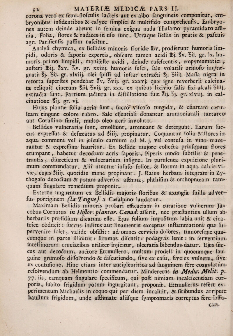 corona vero ex femi-fiofculis ladeis aut ex albo fanguineis componitur, em¬ bryonibus inficientibus &: calyce fimplici & multifido comprehenfis. Embryo¬ nes autem deinde abeunt in femina exigua nuda Thalamo pyramidato affi¬ nia. Folia, flores & radices in ufu funt. Utraque Bellis in pratis & pafcuis agri Parifienfis paffim nafcitur*. Analyfi chymica* ex Bellidis minoris florida? 16 v. prodierunt humoris lim¬ pidi, odoris & faporis expertis, obfcure tamen acidi 16j. ?v. 3ij. gr. lx. hu¬ moris primo limpidi, manifefle acidi , deinde rufefcentis , empyreumatici - aufteri 16ij. ?xv. 5v. gr. xxiiij; humoris fufcr, fale volatili urinofo’ imprae¬ gnati 3ij. gr. xlviij. olei fpiffi ad inftar extradi ?j. 5iiij. Mafla nigra in retorta fuperftes pendebat 2v. 3vip gr. xxxvj. qua? igne reverberii calcina- ta reliquit cinerum ?iij. 3vij. gr. xxx. ex quibus lixivio falis fixi alcaii 3iiij„- extrada funt,. Partium jadura in diflillatione fuit ?ij. 3j. gr. xlviij. in cal- cinatione ?ij. gr. vj. Hujus planta? folia acria funt, fucco1 vifcofo turgida, & chartam cartr- leam tingunt colore rubro. Sale effentiali donantur ammoniacaii tartareo aut Corallino* firnili, multo oleo- acri involuto. Bellides vulnerari» funt, emolliunt, attenuant & detergunt. Earum fuc- cus expreflus & defa?catus ad ?iiij. propinatur. Coquuntur folia & flores in* aqua communi vel in jufcuio carnium ad M. j. vel contufa in vino mace¬ rantur & expreflum hauritur.- Ex Bellide majore colleda priufquam flores erumpant, habetur decodum acris faporis, Piperis modo fubtilis & pene¬ trantis,- diureticum & vulnerarium infigne. In purulenta expuitione pluri¬ mum commendatur.. Alii utuntur infufo folior. & florum in aqua calcis vi¬ va?,* cujus ?iiij. quotidie mane propinant. J. Raius herbam integram in Zy- thogalo decodam & potam adverfus afthma, phthifim & orthopnoeam tam¬ quam fingulare remedium proponit*. Externa unguentum ex Bellidis majoris floribus Sc axungia: fuilla ad ver¬ ius porriginem flaTeigneJ a Cadalpino laudatur. Maximam Bellidis minoris probari efficaciam in curatione vulnerum Ja~ cobus Cornutus in Hiftor. piant ar. Cavad. affer it, nec praftantius ullum ab* herbariis prafidium dicatum efie. Ejus folium: impolitum labia unit & cica¬ trice obducit: fuccus inditus aut linamentis exceptus inflammationi qua fu- pervenire folet, valide obfiftit: ad omnes cervicis dolores, tumorefque qua¬ cumque in parte illinitur: ftrumas difcutit: podagras lenit: in; ferventiumi inteflinorum cruciatibus utiliter injicitur, ulceratis bibendus datur. Ejus fuc¬ cus aut decodum, audore Ettmullero, multum* prodeft: in quocumque fan- guine grumofo di{folvendoj& difcutiendor five ex cafu, fi ve ex vulnere, five excontufione. Hinc etiam inter antipleuritica ad fanguinem fere coagulatum refolvendum ab Helmontio commendatur . Mindererus in Medie. Melit. p* 77. iis, tamquam fingulare fpecificum, qui poft nimiam incalefcentiam cor¬ poris, fubito frigidum potum ingurgitant, proponit,- Ettmullerus> refert ex¬ perimentum Michaelis in coquo qui per diem incaluit ,, & fitibundus arripuit: hauftum frigidum, unde afthmate aliifque fymptomatis correptus fere fufc-