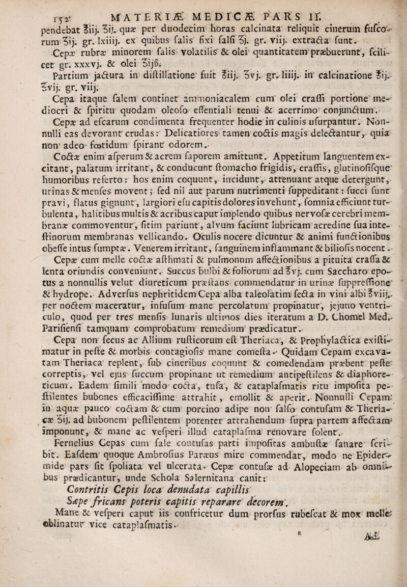 pendebat ?iij. 3ij. qua per duodecim horas calcinata reliquit cinerum fufco > rum Sij. gr. Ixiiij. ex quibus falis fixi falfi 5j. gr. viij. extrada1 funt. Cepa? rubra? minorem falis volatilis & olei5 quantitatem'prabueriint, fciii- cet gr. xxxvj. & olei 5ijfb Partium jadura in diftillatione fuit ?iij. 3vj. gr. liiij. in calcinatione tSij.- Evij. gr. viij. Cepa itaque falem continet amnion i a calem cunr olei' craffi portione me¬ diocri & fpiritir quodam oleofo eflentiali tenur & acerrimo conjundum. Cepa ad efcarum condimenta frequenter Hodie in culinis iifurpantur. Non¬ nulli eas devorant crudas: Delicatiores tamen codis magis deledantur, quia non adeo* foetidum fpiranc odorem Coda? enim afperum& acrem faporem amittunt . Appetitum languentem ex¬ citant, palatum irritant , & conducunt ftomacho frigidis, eradis , glutinofifque' Humoribus referto: hos enim coquunt, incidunt, attenuant atque detergunt, urinas Sc menfes movent; fed nil aut parum nutrimenti fuppeditant: fucci funt pravi, flatus gignunt, largiori efu capitis dolores in veHunt ,/ fomnia efficiunt tur¬ bulenta , Halitibus multis & acribus caput implendo quibus nervofa cerebri mem¬ brana commoventur, fitim patiunt', alvum faciunt lubricam acredine fua inte- ffinorum membranas vellicando. Oculis nocere dicuntur & animi fundionibus obeffe intus fumpta. Venerem irritant, fatlguinem inflammant & biliofts nocent. Cepheum meile coda afthmati & pulmonum afiedionibus a pituita crafiaSc lenta oriundis conveniunt . Succus Bulbi &:foliorum ad?vj. cum Saccharo epo- ttis a nonnullis velut diureticum pra itans commendatur in urina fuppreffione' & hydrope . Adverfus nephritidem Cepa alba taleoiatim feda in vini albi ?viij„i per nodem maceratur, infufum mane percolatum propinatur, jejuno ventri¬ culo, quod per tres menfis lunaris ultimos dies iteratum a D. Chomel Med,- Parifienfi tamquam comprobatum remedium praedicatur.- Cepa non fecus ac Allium rufticorum eft Theriaca, & PropHyladica exifti- matur in pefte & morbis contagio fis* mane comeifa «• Quidam Cepam excava¬ tam Theriaca5 replent, fub cineribus coquunt & comedendam prabent pefte' correptis,, vel ejus fucciim propinant ut remedium antipeftilens & diaphore¬ ticum . Eadem fimili modo coda, tufa, & cataplafmatis ritu impofita pe- ftilentes bubones efficaciffime attrahit, emollit aperit.- Nonnulli Cepam; in aqua- pauco' codam & cum porcino* adipe non falfa* cootufam & Theria¬ ca Sij. ad bubonem peftilentem potenter attrahendum fupra partem affedani1 imponunt, & mane ac vefperi illud cataplafma renovare folent,- Fernelius Cepas cum fale contufas parti iinpofitas ambufta fanare' feri- bit . Eafdem quoque Ambrofius Paraus mire commendat, modo ne Epider-^ mide pars fit fpoliata vel ulcerata» Cepa contufa ad Alopeciam ab omnii* bus pradicantur, unde Schola Salernitana canit;’ Contritis Cepis loca denudata capillis S<epe fricans poteris capitis reparare' decorem. Matre & vefperi caput iis confricetur dum prorfus rubefeat & mox melfe ©Minatur vice cataplafmatis» m