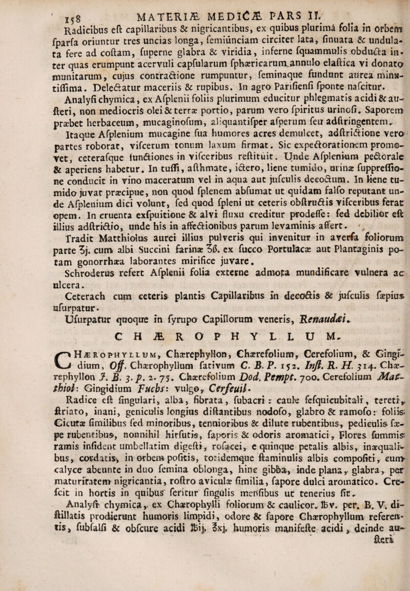 f JJS MATERI fi MEDlCfi PARS IL' Radicibus eft capillaribus & nigricantibus, ex quibus plurima folia in orbem fparfa oriuntur tres uncias longa, femiunciam circiter lata, finuata 8c undula¬ ta fere ad coftam, fupeme glabra & viridia, inferne fquammulis obducta in¬ ter quas erumpunt acervuli capfularum fpba;ricariim,annulo elaftica vi donato munitarum, cujus contra&ione rumpuntur, feminaque fundunt aurea minu- tiffima. Delebatur maceriis & rupibus. In agro Parifienfi fponte nafcitur. Analyfichymica, ex Afplenii foliis plurimum educitur phlegmatis acidi & au- fleri, non mediocris olei & terra? portio, parum vero fpiritus urinofi. Saporem prsebet herbaceum, mticaginofum, aliquantifper afperum feu adflringentem. Itaque Afplenium mucagine fua humores acres demulcet, adftri&ione vero partes roborat, vifcerum tonum laxum firmat. Sic expedorationem promo¬ vet, ceterafque tun&iones in vifceribus reftituit. Unde Afplenium pe&orale & aperiens habetur. In tufifi, afthmate, i&ero, liene tumido, urina; fuppreffio- ne conducit in vino maceratum vel in aqua aut jufculis decoSum. In liene tu¬ mido juvat praecipue, non quod fplenem abfumat ut quidam falfo reputant un¬ de Afplenium dici volunt, fed quod fpleni ut ceteris obftru&is vifceribus ferat opem! In cruenta exfpuitione & alvi fluxu creditur prodefle: fed debilior eft illius adftriclio, unde his in affe&ionibus parum levaminis affert* Tradit Matthioius aurei illius pulveris qui invenitur in averfa foliorum parte 5j. cum albi Succini farina; 3ft. ex fucco Portulaca; aut Plantaginis po¬ tam gonorrhsea laborantes mirifice juvare. Schroderus refert Afplenii folia externe admota mundificare vulnera ac ulcera. Ceterach cum eeteris plantis Capillaribus In deco&is & jufculis faepius ufurpatur. Ufurpatur quoque in fyrupo Capillorum veneris, Renaud&u C H fi R O P H Y L L U M, 1 ' , / • Wl CHjerophyllijm, Cha;rephyMon, Cha?refolium, Cerefolium, & Gingr- dium, Off. Chserophyllum fativum C. B. P. 152. Inft. R. H. 314. Cha;- rephyllon J. 3. p. 2. 75. Cha;re folium Dod. Pempt. 700. Cerefolium Ma£- thiah Gingidium Fucbs: vulgo, Cerfcuil- Radice eft ftnguiari, alba, fibrata, fubacri : cauk fefquicubitali, tereti> ftriato, inani, geniculis longius diftantibus nodofo, glabro & ramofo: foliis. Cicutae fimilibus fed minoribus, tenuioribus dilute rubentibus, pediculis fce- pe rubentibus, nonnihil hirfutis, faporis & odoris aromatici, Flores fummis ramis infident umbellatim digeftt, tofacei, e quinque petalis albis, inaequali¬ bus, cordatis, in orbem pofttis, tondemque ftaminulis albis compofiti, cuny calyce abeunte in duo femina oblonga, hinc gibba, Inde plana,- glabra^ per maturitatem nigricantia, roftro avicula; fimilia, fapore dulci aromatico. Cre-* fcit in hortis in quibus feritur fingulis menfibus ut tenerius fit* Analyfr chymica,. ex Chaerephylli foliorum & caulicor^lbv. per. R. V. di- llillatis prodierunt humoris limpidi, odore & fapore Gh^rophyllum referen¬ tis» fubfalfi & obfcure acidi 56i> ?xj, humoris manifefte acidi, deinde ait-