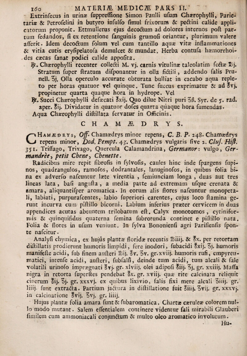 i6o 'MATERIfi MEDICI PARS II.: Extrinfecus iti urinx fuppreflione Simoo Paulli ufum Chxrophylli, Parie¬ taria & Petrofelini in butyro infulfo fimul frixorum & pe&ini calide appli¬ catorum proponit. Ettmulierus ejus deco&um ad dolores internos poft par- cum fedandos, fi ex retentione fanguinis grumofi oriantur, plurimum valere aflerk. Idem decoftum folum vel cum tantillo aqua? vitx inflammationes & vitia cutis eryfipelatofa demulcet & mundat. Herba contufa - hxmorrhoi- ,des exeas fanat podici calide appofita. 1^. Chxrophylli recenter colle&i M. vj. carnis vitulinx taleolatim fe&x 53j. Stratum fuper ftratum difponantur in olla fi&ili, addendo falis Pru- nell. 3j. Olla operculo accurate obturata bulliat in cacabo aqua reple¬ to per horas quatuor vel quinque. Tunc fuccus exprimatur & ad ?vj. propinetur quarta quaque hora in hydrope. Vel JJf. Succi Chxrophylli defxcati 3xij. Quo dilue Nitri puri 315. Syr. de $. rad. aper. ?ij. Dividatur in quatuor dofes quarta quaque hora fumendas. Aqua Chxrophylli diftillata fervatur in Officinis. CHA MALDRYS. CHam^edrys, Of Chamxdrys minor repens, C. B. P» 248. Chamxdrys repens minor, Dod.Fempt. 43. Chamxdrys vulgaris five 2. CluJ. Hift* 351. Trilfago, Trixago, Quercula Calamandrina, Germanorx vulgo, Ger- mandree, petit Chene5 Chenette. Radicibus mire repit fibrofis in fylvofis, caules hinc inde fpargens fupi- nos, quadrangulos, ramofos, dodrantales, lanuginofos, in quibus folia bi¬ na ex adverfo nafcuntur Ixte virentia , femiunciam longa , duas aut tres lineas lata , bafi angnfta , a media parte ad extremam ufque crenata £c amara, aliquantifper aromatica» In eorum alis flores nafcuntur monopeta- li, labiati, purpurafeentes, labio fuperiori carentes, cujus loco flamina ge¬ runt incurva cum piftiilo bicorni. Labium inferius prxter cervicem in duas appendices acutas abeuntem trilobatnm eft. Calyx monotomos , cytinifor- mis quinquifidus quaterna femina fubrotunda continet e piftiilo nata. Folia &: flores in ufum veniunt. In fylva Bononienfi agri Parifienfls fpon- te nafeitur» Analyfl chymica, ex hujus plantx floridx recentis Ibiiij. & 2>x. per retorram diftillatis prodierunt humoris limpidi, fere inodori, fubacidi ?xij. 3). humoris manifefte acidi, fub finem aufteri Ibij. ?v. 3v. gr.xviij. humoris rufi, empyreu- matici, intenfe acidi, aufteri, fubfalfi, deinde tum acidi, tum alcali & fale volatili urinofo imprxgnati ?rj» gr. xlviij. olei adipofl ?iij» 3j, gr. xxiiij. Maffa nigra in retorta fuperftes pendebat 5x. gr. xviij. qux rite calcinata reliquit cinerum 3ij. 3j» gr. xxxvj. ex quibus lixivio, falis fixi mere alcali 3iiij. gr. Ini)* funt extra&a. Partium jaftura in diftillatione fuit fiiij. 3vij. gr. xxxvj, in calcinatione ?vij. 3vj. gr. liiij. Hujus plantx folia amara funt & fubaromatica, Charta exrulex colorem nul¬ lo modo mutant. Salem eflentialem continere videntur faii mirabili Glauberi fimilem cum ammoniacali conjunftum & multo oleo aromatico involutum. Hu-