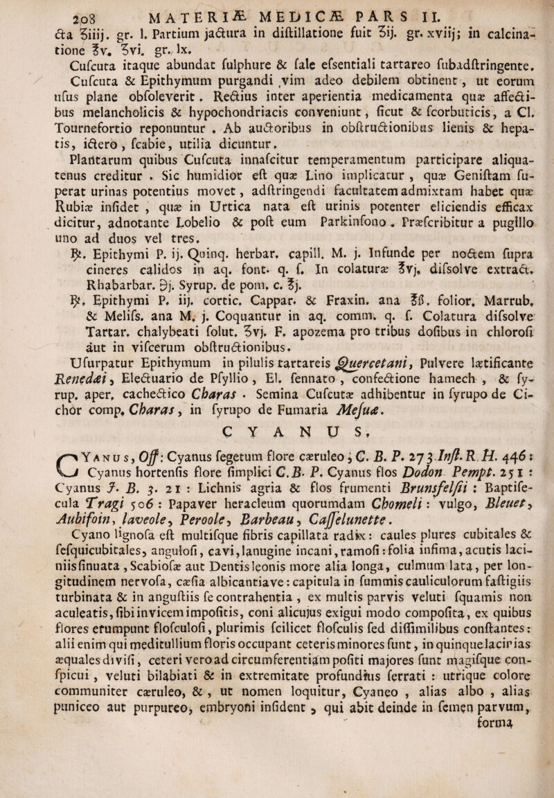 da Siiij. gr. 1. Partium jadura in diftillatione fuit 3ij. gr. xviij; in calcina- tione ?vi. gr. lx, Cufcuta itaque abundat fulphure & fale efsentiali tartareo fubadftringente. Cufcuta & Epithymum purgandi vim adeo debilem obtinent , ut eorum ufus plane obfoleverit. Redius inter aperientia medicamenta qua? affedi- bus melancholicis & hypochondriacis conveniunt, ficut & fcorbuticis, a Cl. Tournefortio reponuntur . Ab audoribus in obftrudionibtis lienis 6c hepa¬ tis, idero , fcabie, utilia dicuntur. Plantarum quibus Cufcuta innafcitur temperamentum participare aliqua¬ tenus creditur , Sic humidior eft quae Tino implicatur , qua? Geniftam fu- perat urinas potentius movet, adftringendi facultatem admixtam habet qua? Rubia? infidet , qua? in Urtica nata eft urinis potenter eliciendis efficax dicitur, adnotante Lobelio dc poft eum Parkinfono * Pra?fcribitiir a pugillo uno ad duos vel tres. 9*. Epithymi P. ij. Quinq. herbar. capill. M. j. Infunde per nodem fupra cineres calidos in aq. font- q. f. In colatura? ?vj, difsolve extract. Rhabarbar. 9j. Syrup. de poni. c. ?j. 9?, Epithymi P. iij. cortic. Cappar. & Fraxin. ana folior. Marrub, & Melifs. ana M. j. Coquantur in aq. comm. q. f. Colatura difsolve Tartar. chalybeati folut. 5vj. F. apozema pro tribus dofibus in chloroft aut in vifcerum obftrudionibus. Ufurpatur Epithymum in pilulis tartareis 6)uercetaniy Pulvere laetificante Reneddi i Eleduario de Pfyllio , EI. fennato , confedione hamech , & fy- rup. aper, cachedico Charas . Semina Cufcuta? adhibentur in fyrupo de Cw chor comp. Charas, in fyrupo de Fumaria Meju<e. CYANUS, CY a n u s, Off: Cyanus fegetum flore ca?ruleo i C. B. P. 273 Inft. R R. 446 ? Cyanus hortenfis flore fimplici C.B• P. Cyanus flos Dodon Pempt. 25 j ; Cyanus B. 3. 21 : Lichnis agria & flos frumenti Brunsfelfii : Baptife- cula Tragi 506 : Papaver heracleum quorumdam Chomeli: vulgo, Bleuet? Aubifoin, laveole^ Perooley Barbeau > Caffelunette. Cyano lignofa eft multifque fibris capillata radk: caules plures cubitales Sc fefquicubitalesj angulofi, cavi,lanugine incani,ramofi:folia infima,acutis laci¬ niis finuaca , Scabiofa? aut Dentisleonis more alia longa, culmum lata, per lon¬ gitudinem nervofa, csefia albicantiave: capitula in fummis cauliculorum faftigiis turbinata & in anguftiis fe contrahentia , ex multis parvis veluti fquamis non aculeatis, fibi invicem impolitis, coni alicujus exigui modo compofita, ex quibus flores erumpunt flofculoli, plurimis fcilicet flofculis fed diffimilibus conftantes; alii enim qui meditullium floris occupant ceteris minores funt, in quinque lacinias a?quales divifi, ceteri vero ad circumferentiam politi majores funt magifque con- fpicui , veluti bilabiati & in extremitate profundkis ferrati : utrique colore communiter ca?ruleo, & , ut nomen loquitur, Cyaneo , alias albo , alias paniceo aut purpureo, embryoni infident 5 qui abit deinde in femen parvum, forma