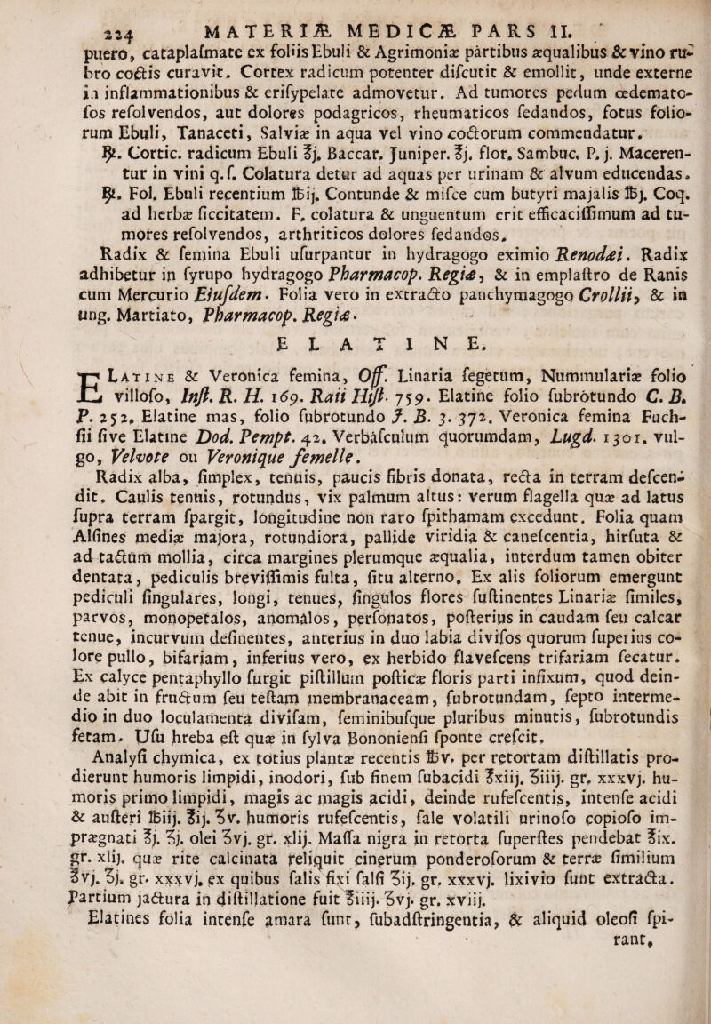 puero , cataplafmate ex foliis Ebuli & Agrimonia? partibus aqualibus & vino ru¬ bro codis curavit. Cortex radicum potenter difcutit & emollit, unde externe in inflammationibus & erifypela.te admovetur. Ad tumores pedum cedemato fos refolvendos, aut dolores podagricos, rheumaticos fedandos, fotus folio¬ rum Ebuli, Tanaceti, Salvia? in aqua vel vino codorum commendatur. fy. Cortic. radicum Ebuli ?j, Baccar, Juniper. ?j. flor, Sambuc, P, j. Maceren¬ tur in vini q.f. Colatura detur ad aquas per urinam & alvum educendas. 9*. Fol, Ebuli recentium Ibij. Contunde & mifce cum butyri majalis !bj. Coq. ad herbae ficcitatem. F, colatura & unguentum erit efficaciffimum ad tu¬ mores refolvendos, arthriticos dolores fedandos. Radix & femina Ebuli ufurpantur in hydragogo eximio Renodat. Radix adhibetur in fyrupo hydragogo Pharmacop. Regia > & in emplaftro de Ranis cum Mercurio Eiufdem• Folia vero in extrado panchymagogo Crollii, & in ung. Martiatoy Pharmacop. Regia • ELATINE, E Lati ne Sc Veronica femina, Ojf. Linaria fegetum. Nummularia? folio viilofo, lnfl.R.H. 169. Raii HiJl j59' Elatine folio fubrotundo C. B* P. 252, Elatine mas, folio fubrotundo f. B. 3. 372. Veronica femina Fuch- fii five Elatine Dod. Pempt. 42. Verbafculum quorumdam, Lugd. 1301, vul¬ go, Velvote ou Veronique femelle. Radix alba, fimplex, tenuis, paucis fibris donata, reda in terram defeena dit. Caulis tenuis, rotundus, vix palmum altus: verum flagella qua? ad latus fupra terram fpargit, longitudine non raro fpithamam excedunt. Folia quam Alfines media? majora, rotundiora, pallide viridia & canelcentia, hirfuta & ad tadum mollia, circa margines plerumque a?qualia, interdum tamen obiter dentata, pediculis breviflimis fulta, ficu alterno. Ex alis foliorum emergunt pediculi fingulares, longi, tenues, fingulos flores fuftinentes Linaria? fimiles, parvos, monopetalos, anomalos, perfonatos, pofteriqs in caudam feu calcar tenue, incurvum definentes, anterius in duo labia divifos quorum fupetius co¬ lore pullo, bifariam, inferius vero, ex herbido flavefcens trifariam fecatur. Ex calyce pentaphyllo furgit piftiilum poftica? floris parti infixum, quod dein¬ de abit in frudum feu teftam membranaceam, fubrotundam, fepto interme¬ dio in duo loculamenta divifam, feminibufque pluribus minutis, fubrotundis fetam. Ufu hreba eft quse in fylva Bononienfi fponte crefcit, Analyfi chymica, ex totius planta? recentis fi5v. per retortam diftillatis pro¬ dierunt humoris limpidi, inodori, fub finem fubacidi ?xiij. 5iiij. gr, xxxvj. hu¬ moris primo limpidi, magis ac magis acidi, deinde rufefeentis, intenfe acidi & aufteri Ibiij. 3ij. ^v. humoris rufefeentis, fale volatili urinofo copiofo im¬ pugnati ?j. Z). olei 3vj. gr. xlij. Mafla nigra in retorta fuperftes pendebat ?ix. gr. xlij. qua? rite caicinata reliquit cinerum ponderoforum & terra? fimilium 2vj. Zjh gr. xxxvj. ex quibus falis fixi falfi 5ij, gr. xxxvj. lixivio funt extrada. partium jadura in cliftillatione fuit ?iiij. 3vj. gr. xviij. Elatines folia intenfe amara funt, fubadftringencia, 8c aliquid oleofi fpi- rant.