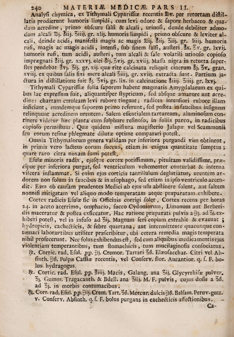 Analyfi chymica, ex Tithymali Cypariffia recentis Sv. per retortam diftil- latis prodierunt humoris limpidi , cum levi odore & fapore herbaceo 8c qua¬ dam acredine , primo obfcure falfi & alcali, urinofi, dende debiliter admo- dum alcali Bj. Siij. Siiij. gr. xlij. humoris limpidi, primo obCcure & leviter al- caii, deinde acidi, manifefti magis ac magis Ibij. ?iij. 3iij. gr. liiij. humoris rufi, magis ac magis acidi, intenfi, fub finem -Calli, aufteri ?x. tv. gr. Ixvij. humoris rufi, tum acidi, aufteri, tum alcali & fale volatili urinofo copiofo Impragnati ?iij. gr. xxxvj. olei ?ij. 5vij. gr. xviij. Mafta nigra in retorta fuper- ftes pendebat f vj. 5ij. gr. xij. qua rite calcinata reliquit cinerum f j. 3v, gran. xviij. ex quibus falis fixi mere alcali 5iiij;. gr. xviij. extrada funt. Partium ja¬ ctura in diftillatione fuit ?j. 5vij. gr. lix. in calcinalione ?iiij. 3 i ii j. gr. txvj. Tithymali Cyparifiia folia faporem habent magmatis Amygdalarum ex qui¬ bus lac expreftum fuit, aliquantifper ftypticum, fed abfqiie amarore aut acre¬ dine: chartam ceruleam levi rubore tingunt ; radices intenfiori rubore illam inficiunt, eumdemque faporem primo referunt, fed poftea in faucibus infignem relinquunt acredinem urentem, Salem eftentialem tartareum, almninofum con¬ tinere videtur hac planta cum fulphure refinofo, in foliis parco, in radicibus copiofo perraiftum . Qua* quidem miftura magifterio Jalapa vel Scammonii feu eorum refina phlegmate diluta optime comparari poteft. Omnia Tithymalorum genera validam per inferiora purgandi vim obtinent, in primis vero ladeus eorum fuccus, etiam in exigua quantitate fumptus ; quare raro citra noxam fumi poteft. EfuTa? minoris radix , ejufque cortex potifiimum, pituitam validiflime, pra- cipue per inferiora purgat, fed ventriculum vehementer conturbat Si interna vilcera inflammat . Si enim ejus corticis tantiilulum deglutiatur, urentem ar¬ dorem non folum in faucibus & inafophago, fed etiam in ipfo ventriculo accen¬ dit. Eam ob caufam prudentes Medici ab ejus nfu abftinere folent, aut faltem nonnifi mitigatam vel aliquo modo temperatam atque praparatam exhibere. Cortex radicis Efula fic in Officinis corrigi folet, Cortex recens per horas 24. in aceto acerrimo, omphacio, fucco Cydoniorum, Lim otium aut Berberi- dis maceratur dc poftea exficcatur. Hac ratione praparati pulvis a9j- ad3j.ex¬ hiberi potef):, vel in infufo ad 5ij. Magnam feri copiam extrahit &c evacuat ; hydropicis, cachedicis, & febre quartana , aut intermittente quacunque con¬ tumaci laborantibus utiliter prafcribitur, ubi cetera remedia magis temperata nihil profecerunt . Nec folusexhibenduseft, fed cum aliquibus medicamentisejus violentiam temperantibus, tum ftomachicis, tum mucilaginofis confociatus. Cortic. rad. Eful. pp. 9j. Cremor. Tartari Elaofacchar. Citri vel Ab- finth. 9$. Pulpa Caffia recentis, vel Confery. flor. Aurantior. q. f. F. bo¬ lus hydragogiis. Cortic. rad. Eful, pp.fiiij. Macis, Galang. ana 5ij. Glycyrrhifa pulver. 3j. Gumm. Tragacanth. 8c Bdell. ana 5iij, M. F. pulvis, cujus dofis a ad 5j. in morbis contumacibus. Cort. rad. Eful. ££.9 i j. Crem. Tart.Sfi. Mercur. dulcis 9$. Balfam. Feruv.gutt* v. Conferv. Abfinth. q. f. F. bolus purgans in cachedicis affedionibus. Ca-