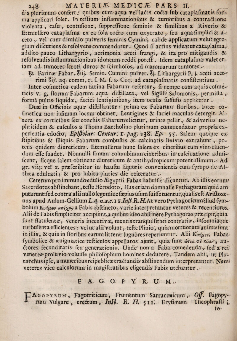 a4& M' A T E R I & M E D I C -flS.' P ARS IT. dis plurimum confert;' quibus5cum;aqua vel la&e coda fub cataplafmatis for¬ ma applicari folet. In teftium inflammationibus & tumoribus a contractione violenta , cafu , contufione, fuppreffione feminis & fimilibus a Riverio & Ectmullero cataplafma er ea fola cocta cum oxycrato ,, feu aquafimplici & a- ceto , vel cum dimidio pulveris feminis Cymini; calide applicatum veltit egre¬ gium difcutiens& refolvens commendatur. Quod fi acrius videatur cataplafma^ addito pauco Lithargyrio, acrimonia aceti frangi, & ita pro mitigandis & refol vendis inflammationibus idoneum reddi poteft . Idem cataplafma valet et¬ iam ad tumores fcroti duros & fcirrhofos, ad mammarum tumores »• Farina? Fabar. ?iij. Semin. Cumini pulver. ?j. Lithargyrii P. j. aceti acer^ rimi ?if. aq. comm.q.. f. M. f. a* Coq» ad cataplafmatis confiftentiam . Inter cofmetica eadem farina Fabarum referturr fi nempe cum aquis cofme- ticis' v. gc florum Fabarum aqua diftillata, vel Sigilli5 Salomonis, permifta r forma pultis liquida v faciei lentiginibus ? item oculis fufiufls applicetur . Duas in Officinis aqua d i ft i liantur : prima ex Fabarum floribus. Inter co- fmetica non infimum locum obtinet. Lentigines & faciei maculas de tergi t« Al¬ tera ex corticibus feu conchis Fabarumelicitur, urinas pellit, ^ adverfus ne¬ phritidem 2c calculos a Thoma Bartholino plurimum commendatur propria ex¬ perientia edo&o, Epiflolar. Centur. r. pagi 238; Ep- 55. Salem quoque ex ftipitibus & filiquis Fabarum combuftis 8c calcinatis lixivio extrahunt, po¬ tens quidem diureticum. Ettmullerus hunc (alem ex cineribus cum vino eluen¬ dum efie fuadet. Nonnulli fimum columbinum cineribus i nca Ici natione admi- fcenr, ficque falem obtinent diureticum & antihydropicunrpotentifiimum.' Ad gr; viij;, vel x. prsefcribitur in hauftu liquoris convenientis cum fyrupo de AU thaa edulcati; & pro lubitu pluries die reiteratur ^ Ceterum pro immundoedulio ALgyptii FaBas Habui fle dicuntur # Ab illis eorum’1 Sacerdotesabftinebant, tefte Herodoto. Has etiam damnafle Pythagoram quid am putaruntjfed contra alii nulloleguminefiepiusufumfuiffetuentur,qualiseft Aviftoxe- nus apud Aulum-Gellium £.4*n a*c. 1At veroPythagoncumdlludfym- bolum Kvdy.uv a Fabis abftineto, varie interpretantur veteres & recentiores. Alii de Fabis (impliciter accipiunt,a quibus ideo abftinere Pythagorae pracipit,quia fund flatulenta?, veneris incentiva, mentis tranquillitati contraria? , infomniaque turbulenta efficientes: vel ut alii volunt, tefte Plinio, quia mortuorum anim^funt in illis , & quia in floribus earum littera lugubres reperiiimur'. Alii Kvu^tm Fabas fymbolice & anigmatice tefticulos appellatos ajunt, quia funt octioi tB xvzity au- dores fecunditatis feu generationis. Unde non a Faba comedenda y fed a rei venerea proluvio voluifle philofophum homines deducere. Tandem alii, ut Plu- tarchus ipfe, a muneribusreipublica tradandis abftioendum interpretantur. Nam# veteres vice calculorum in magiftratibtis eligendis Fabis utebantur» E A G O P Y R U M* UAgopyrum', Fagotriticum, Frumentum5 SaMceaicumV Off: Fagopy* rum vulgare , eredum, /#/?. R. H. 511. Eryfimwm Theophrafti l fo-