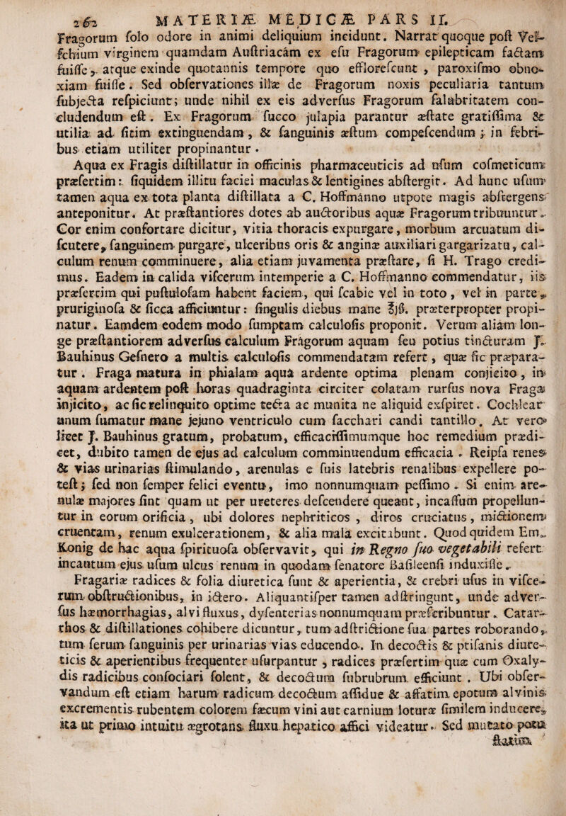 MATERIA M£DIG£ PARS 11.^ ; Fragorum folo odore in animi deliquium incidunt. Narrat quoque poft Vef- fcbiutn virginem quamdam Atiftriacam ex efu Fragorum epilepticam fadarra fuiffe y atque exinde quotannis tempore quo efflorefcunt , paroxifmo obno¬ xiam fuiffe. Sed obfervatiooes illse de Fragorum noxis peculiaria tantum fubjeda refpiciuntr; unde nihil ex eis adverfus Fragorum falabritatem con¬ cludendum eft. Ex Fragorum fucco julapia parantur afflate gratiffima Se utilia; ad fitim extinguendam, & fanguinis afflum compefcendum ; in febri¬ bus etiam utiliter propinantur. Aqua ex Fragis diftillatur in officinis pharmaceuticis ad nfum cofrneticurra praffertimfiquidem illitu faciei maculas & lentigines abftergit. Ad hunc ufurra tamen aqua ex tota planta diftillata a C. Hoffmanno utpote magis abftergens anteponitur. At praflantiores dotes ab audoribus aqua? Fragorum tribuuntur » Gor enim confortare dicitur, vitia thoracis expurgare, morbum arcuatum di- fcutere* fanguinem- purgare, ulceribus oris & angina? auxiliari gargarizatu, cal¬ culum renum comminuere, alia etiam juvamenta praeftare, fi H. Trago credi¬ mus. Eadem in calida vifcerum intemperie a C. Hoffmanno commendatur, iis profercim qui puftulofam habent faciem , qui fcabie vel in toto , vel in parte „ pruriginofa & ficca afficiuntur: fingulis diebus mane ?jtf. praeterpropter propi¬ natur. Eamdem eodem modo fumptam calculofis proponit. Verum aliam lon¬ ge prseftantiorem adverfus calculum Fragorum aquam feu potius tinduram JL Bauhinus Gefnero a inultis calculofis commendatam refert, qua? fic praepara¬ tur . Fraga matura in phialam aqua ardente optima plenam conjicito, ira aquam ardentem poft horas quadraginta circiter colatam rurfus nova Fraga injicito, ac fic relinquito optime teda ac munita ne aliquid exfpiret. Cochlear anum fumatur mane jejuno ventriculo cum facchari candi tantillo . At vero* licet J. Bauhinus gratum, probatum, efficacrflimumque hoc remedium pradi- cet, dubito tamen de ejus ad calculum comminuendum efficacia * Reipfa renes & vias urinarias ftimulando, arenulas e fuis latebris renalibus expellere po- teft j fed non femper felici eventu, imo nonnumquam peflkno - Si enim are- nulse majores fint quam ut per ureteres defcenderd queant, incafiurh propellun¬ tur in eorum orificia, ubi dolores nephriticos , diros cruciatus, mi dio nem; cruentam, renum exulcerationem, & alia mala excitabunt. Quod quidem Em», Konig de hac aqua fpirituofa obfervavit^ qui in Regno fuo vegetabili refert incautum ejus ufum ulcus renum in quodam fena tore Bafileenfi mduxifie Fragaria radices & folia diuretica funt & aperientia, & crebri ufus in vifce- rara obftrudionibus, in idero. Aliquantifper tamen adfiringunt, unde adver¬ fus hamorrhagias, alvi fluxus , dyfenterias nonnumquam pr.tfcribuntur. Catar- thos & diftillationes cohibere dicuntur, tumadftridionefua partes roborando, tum ferum fanguinis per urinarias vias educenda. In decodis & ptifanis diure¬ ticis aperientibus frequenter ufurpantitr , radices prxfertim quas cum Oxaly- dis radicibus confociari folent, & decodum fubrubrum. efficiunt . Ubi obfer- vandum eft etiam harum radicum decodum affidue & affatim epotum alvinis- excrementis rubentem colorem fa?cum vini aut carnium lotura? fimilem inducere* ita ut primo intuitu aegrotans fluxu.hepatico affici videatur. Sed mutato pota