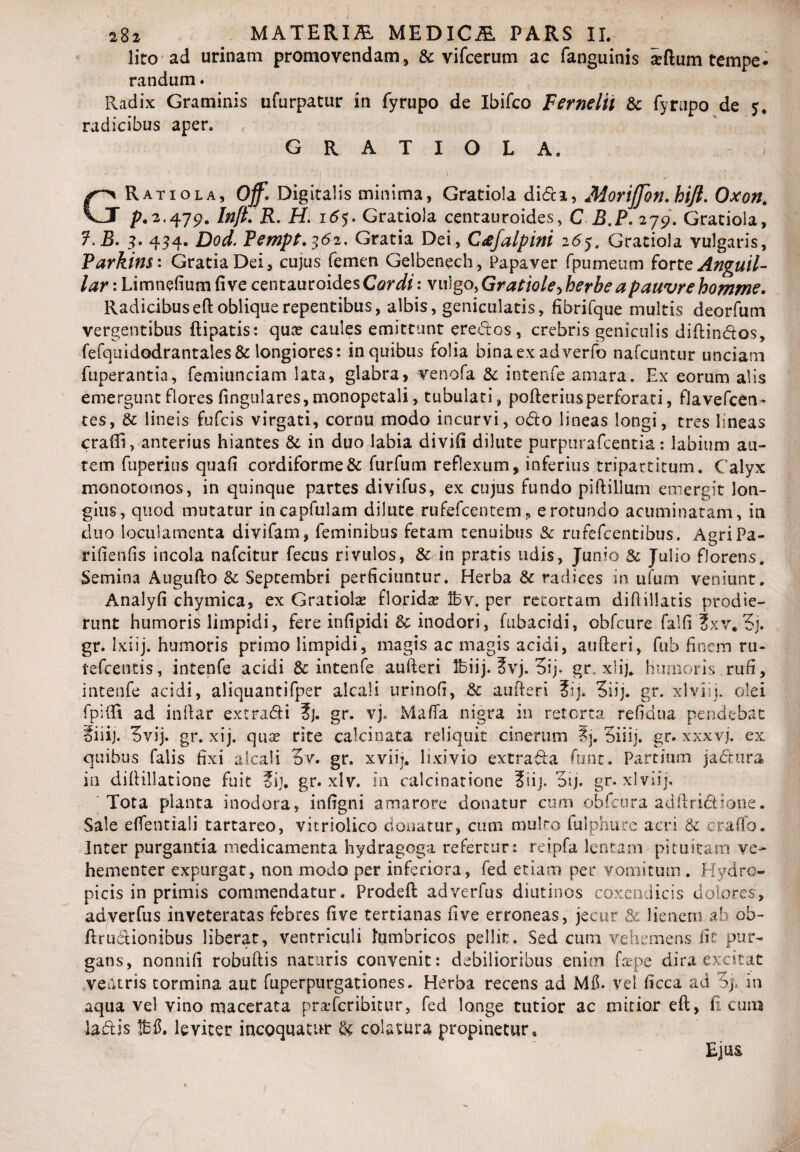 lito ad urinam promovendam, & vifcerum ac fanguinis adum tempe¬ randum . Radix Graminis ufurpatur in fyrupo de Ibifco Fernelti & fyrupo de 5. radicibus aper. G R A T I O L A. '-I ' . • : GRatiola, off. Digitalis minima, Gratiola didi, Morijjon.hijt. Oxon. p.2,479. Inft. R. H. 16$. Gratiola centauroides, C B.P, 279. Gratiola, ?.B. 3. 434. Dod. Pempt.362, Gratia Dei, Ctifalpini 265, Gratiola vulgaris, Parkins: Gratia Dei, cujus femen Gelbenech, Papaver fpumeum forte Anguil- lar: Limnefium fi ve centauroidesCzn#: vulgo >Gratiole>>herhe a pauvre homme. Radicibuseft oblique repentibus, albis, geniculatis, fibrifque multis deorfum vergentibus flipatis: qua? caules emittunt erectos, crebris geniculis diftindos, fefquidodrantales& longiores: in quibus folia bina ex adverfo nafcuntur unciam fuperantia, femiunciam lata, glabra, venofa & intenfe amara. Ex eorum alis emergunt flores fingulares,monopetali, tubulati, pofteriusperforaci, flavefcen- tes, & lineis fufcis virgati, cornu modo incurvi, odo lineas longi, tres lineas craffi, anterius hiantes & in duo labia divifi dilute purpurafcentia: labium au¬ tem fuperius quafi cordiforme& furfum reflexum, inferius tripartitum. Calyx monotoinos, in quinque partes divifus, ex cujus fundo piftillum emergit lon¬ gius, quod mutatur incapfulam dilute rufefcentem, e rotundo acuminatam, in duo loculamenta divifam, feminibus fetam tenuibus & rufefcentibus. AgriPa- rifienfis incola nafcitur fecus rivulos, & in pratis udis, Junio & Julio florens. Semina Augufto & Septembri perficiuntur. Herba & radices in ufum veniunt. Analyfi chymica, ex Gratiola? florida ibv. per retortam diRiliacis prodie¬ runt humoris limpidi, fere infipidi & inodori, fubacidi, obfcure falfi ?xv. 3j. gr. Ixiij. humoris primo limpidi, magis ac magis acidi, aufteri, fub finem ru- tefcentis, intenfe acidi & intenfe aufteri Ifeiij. 3vj. 3ij. gr. xlij. humoris rufi, intenfe acidi, aliquantifper alcali urinofi, &: aufteri ?ij. 3iij. gr. xlviij. olei fpiffi ad inftar ex tradi ?j. gr. vj. Matta nigra in retorta refidna pendebat iiiij. 3vij. gr. xij. qua? rite calcinata reliquit cinerum ?j. Siiij. gr. xxxvj. ex quibus falis fixi alcali 3v. gr. xviij. lixivio extrada funt. Partium jadura in diftillatione fuit ?ii. gr. xlv. in calcinatione ?iij. dij. gr. xlviij. Tota planta inodora, infigni amarore donatur cum ohfciira adftridione. Sale ettentiali tartareo, vitriolico donatur, cum mulro fulphure acri 8c er-affo. Inter purgantia medicamenta hydragoga refertur: reipfa lentam pituitam ve¬ hementer expurgat, non modo per inferiora, fed etiam per vomitum . Hydro¬ picis in primis commendatur. Prodeft adverfus diutinos coxendicis dolores, adverfus inveteratas febres five tertianas fi ve erroneas, jecur & lienem ab ob- ftrudionibus liberat, ventriculi lumbricos pellit. Sed cum vehemens fit pur¬ gans, nonnifi robuftis naturis convenit: debilioribus enim fa?pe dira excitat ventris tormina aut fuperpurgationes. Herba recens ad Mfl. vel ficca ad in aqua vel vino macerata pra-fcribitur, fed longe tutior ac mitior eft, fi cum ladis IBS. leviter incoquatur & colatura propinetur. Ejus