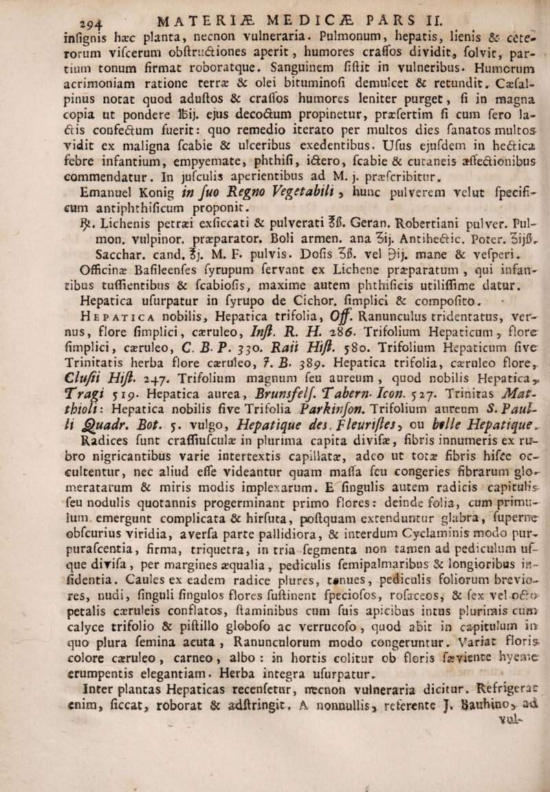 infignis haec planta, necnon vulneraria. Pulmonum, hepatis, lienis & cete¬ rorum vifcerum obftrn&iones aperit, humores crafifos dividit., folvit, par¬ tium tonum firmat roboratque. Sanguinem fiftit in vulneribus. Humerum acrimoniam ratione terra? & olei bituminofi demulcet & retundit. Caefal- pinus notat quod aduftos & cralfos humores leniter purget, fi in magna copia ut pondere Ibij. ejus decodhim propinetur, praefertim fi cum fero la- diis confedium fuerit: quo remedio iterato per multos dies fanatos multos vidit ex maligna fcabie Sc ulceribus exedentibus. Ufus ejufdem in hediica febre infantium, empyemate, phthifi, i&ero, fcabie & cutaneis afie&ienibus commendatur. In jufculis aperientibus ad M. j. praeferibitur. Emanuel Konig in Juo Regno Vegetabili y hunc pulverem vehit fpecifi- cum antiphthificum proponit. 9*. Lichenis petraei exficcati & pulverati ?#. Geran. Robertiani pulver. Pul- mon. vulpinor, praeparator. Boli armen. ana 5ij. Antihe&ic. Poter. 3ijfl- Sacchar. cand. ?j. M. F. pulvis. Dolis 36. vel EHj. mane & vefperi. Officina Bafileenfes fyrupum fervant ex Lichene praeparatum , qui infan¬ tibus tufiientibus & fcabiofis, maxime autem phthificis utilifiime datur. Hepatica ufurpatur in fyrupo de Cichor. fimplici & compofito. Hepatica nobilis. Hepatica trifolia, Off. Ranunculus tridentatus, ver¬ nus, flore fimplici, caeruleo, Infi. R. H. a8<5. Trifolium Hepaticum, flore fimplici, caeruleo, C.B P. 330. Raii Hift. 580. Trifolium Hepaticum five Trinitatis herba flore caeruleo, ?. B. 589. Hepatica trifolia, caeruleo flore, Clufii Hift. Trifolium magnum feu aureum , quod nobilis Hepatica^ Tragi 519. Hepatica aurea, Brunsfelj. Tabern- Icon. 527. Trinitas Mat- thioli: Hepatica nobilis five Trifolia Parkinfon. Trifolium aureum S. Paul¬ li Quadr. Bot. 5. vulgo, Hepatique des, Fleuriflesy ou bvIle Hepatique0 Radices funt crafltufcuta in plurima capita divifae, fibris innumeris ex ru¬ bro nigricantibus varie intertextis capillatae, adeo ut totae fibris hifce oc¬ cultentur, nec aliud effe videantur quam maffa feu congeries fibrarum glo-- meratarum & miris modis implexarum. E fingulis autem radicis capitulis feu nodulis quotannis progerminant primo flores: deinde folia, cum primu¬ lum emergunt complicata & hirfuta, poftquam extenduntur glabra, fu perne obfcurius viridia, averfa parte pallidiora, & interdum Cyclaminis modo pur- purafeentia, firma, triquetra, in tria Tegmenta non tamen ad pediculum uf- que divifa , per margines aequalia , pediculis femipalmaribus & longioribus in- fidentia. Caules ex eadem radice plures, tanues, pediculis foliorum brevio¬ res, nudi, finguli fingulos flores fuftinent fpeciofos, rofaeeos, & fex- xzl-ofro petalis caeruleis conflatos, flaminibus cum fuis apicibus intus plurimis cum calyce trifolio & piftillo globofo ac verrucofo , quod abit in capitulum inr quo plura femina acuta, Ranunculorum modo congeruntur. Variat floris colore caeruleo , carneo, albo : in hortis colitur ob floris faeviente hyeme erumpentis elegantiam. Herba integra ufurpatur. Inter plantas Hepaticas recenfetur, necnon vulneraria dicitur. Refrigeras enim, ficcat, roborat & adftringit» A nonnullis* referente J, Bauhino* ad