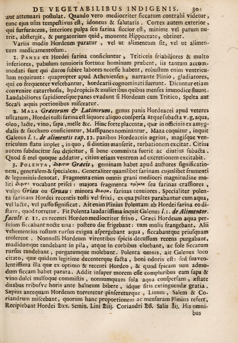 auc attenuari poftulat, Quando vero mediocriter ficcatum contrahi videtur , tunc ejus ufus tempeftivus eft, idoneus & falutaris . Cortex autem exterior , qui furfuraceus, interiore pulpa feu farina ficcior eft , minime vel parum nu¬ trit, abBergit-, & purgatorium quid , monente Hippocrate 3 obtinet . Variis modis Hordeum paratur -, vel ut alimentum fit, vel ut alimen¬ tum medicamentofum. 1. Panes ex Hordei farina conficiuntur 5 Triticeis Friabiliores & multo inferiores, pabulum tenuioris fortuna hominum praebent, iis tantum accom¬ modati fiunt qui duros fubire labores necefie habent, robuftum enim ventricu¬ lum requirunt: quapropter apud Athenienfes 5 narrante Plinio, gladiatores, qui eo frequenter vefcebantur, hordearii cognominati fuerunt. Dicuntur etiam convenire catarrhofis, hydropicis & mulier ibus quibus menfes immodice fluunt. Laudabiliores fapidiorefque:panes evadunt fi Hordeum cum Tritico, Spelta aut Secali sequis portionibus mifceatur. 2. Maza Gracorum & Latinorum, genus panis Hordeacei apud veteres ufitatum. Hordei tofli farina eft liquore aliquo confiperfa atquefuba&a v. g. aqua, oleo, la&e, vino, fapa, meile &c. Hinc forte pilacentse, quse in officinis ex amyg¬ dalis & faccharo conficiuntur , Maffipanes nominantur. Maza coquitur , inquit Galenus /. r. de alimentis cap. 12. panibus Hordeaceis agrius, magifque ven- rriculum flatu implet , in quo , fi diutius manferit, turbationem excitat. Citius autem fubducitur feu dejicitur, fi bene commixta fuerit ac diutius fiubacta . Quod fi mei quoque addatur, citius etiam ventrem ad excretionem excitabit. 3. Polenta , mxqitov Graecis 3 geminam habet apud au^ores fignificatio- nem, generalem &fpecialem. Generaliter quamlibet farinam cujuslibet frumenti & leguminis denatat. Fragmenta enim omnis grani mediocri magnitudine mo¬ liti vocabant prifci: majora fragmenta w*?* feu farinas crafliores » vulgo Griau ou Gruau : minora vp*, farinas tenuiores. Specialiter polen¬ ta farinam Hordei recentis tofti vel frixi , ex qua pultes parabantur cum aqua, vella&e, vel paflofignificat. Ait enim Plinius Pplentam ab Hordei farina eodi- ftare, quod torretur. Fit Polenta laudatiffima inquit Galenus /. 1. de Alimentor. facuit» c. ir. ex recenti Hordeo mediocriter frixo . Graci Hordeum aqua per- fufum ficcabantno&e una: poftero die frigebant: tum molis frangebant. Alii vehementius toftum rurfus exigua afpergebant aqua , ficcabantque priufquam molerent . Nonnulli Hordeum virentibus fpicis decuffum recens purgabant, madidumque tundebant in pila, atque in corbibus eluebant, ac fole ficcatum rurfius tundebant, purgatumque molebant. Polenta omnis, ait Galenus loco citato, qua quidem legitime decenterque fa&a , boni odoris eft: fed fuaveo- lentifiima illa quae ex optimo & recenti Hordeo , & quod fpicam non admo¬ dum ficcam habet parata. Addit infuper morem efie compluribus eam fapa & vino dulci mulfoque commiftis , nonnumquam fola aqua confperfam , aftate duabus tribufve horis ante balneum bibere , idque fitis extinguenda gratia . Sapius antequam Hordeum torreretur pinfereturqiie , Linum , Salem & Co¬ riandrum mifcebant, quorum hanc proportionem ac menfcrram Plinius refert. Recipiebant Hordei ffixx. Semin. Lini Ifciij. Coriandri 1615. Salis ?ij. His omni¬ bus