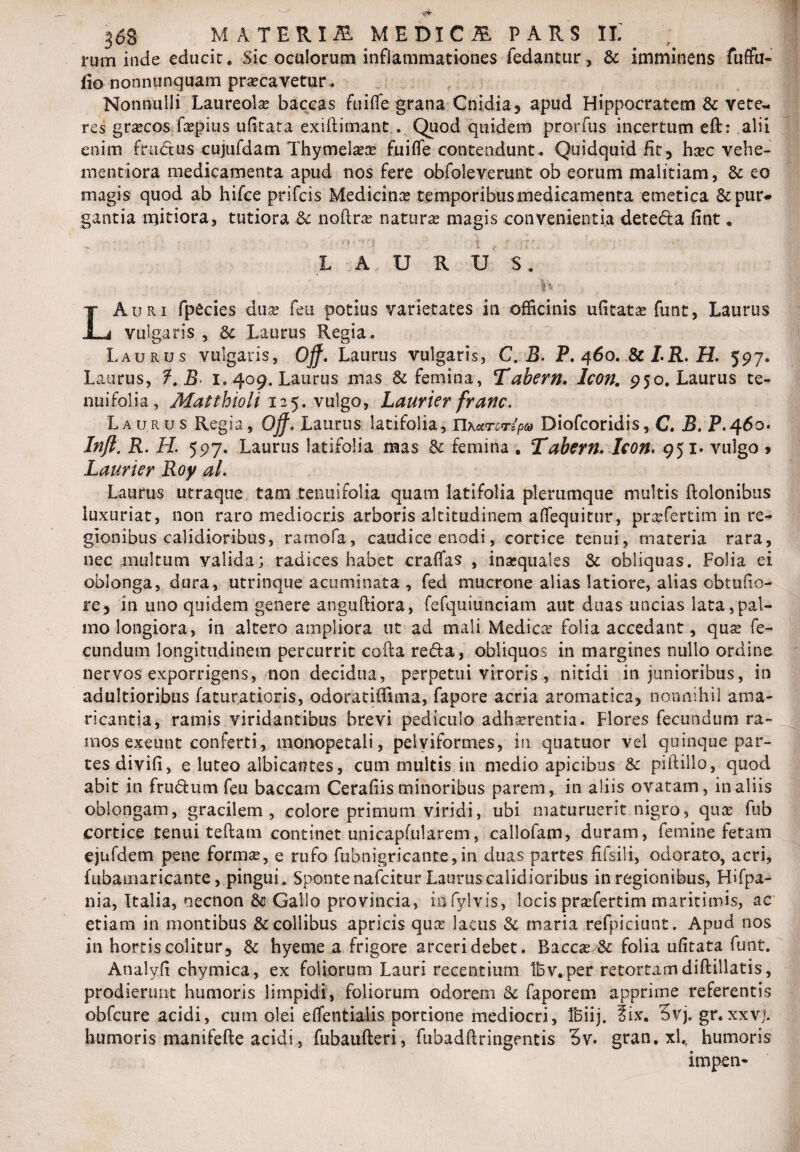 rum inde educit. Sic oculorum inflammationes fedantur, & imminens fuffu- fio nonnunquam precavetur. Nonnulli Laureole baccas fuifle grana Cnidia, apud Hippocratem & vete¬ res grecos fepius ufitata exiftimant . Quod quidem prorfus incertum eft: alii enim fmdus cujufdam Thymelee fuifle contendunt. Quidquid fit , hec vehe- mentiora medicamenta apud nos fere obfoleverunt ob eorum malitiam, &: eo magis quod ab hifce prifcis Medicine temporibus medicamenta emetica &pur* gantia mitiora, tutiora & noftre natura magis convenientia deteda fint» • • • ■ , *' ' ’ f *i’ in r LAURTJS. LAuri fpecies duce feu potius varietates in officinis ufltate funt, Laurus vulgaris , & Laurus Regia . Laurus vulgaris, Off. Laurus vulgaris, C. B. P. 460. & LR. H. 597. Laurus, f.B 1.409. Laurus mas & femina, Tabern. Icon. 950. Laurus te¬ nui folia , Matthioli 125. vulgo, Laurier franc. Laurus Regia, Ojf. Laurus latifolia, Tlxurcripa Diofcoridis, C. B. P.460. Injl. R. IL 597. Laurus latifolia mas & femina . Tabern* Icon, 951* vulgo > Laurier Roy al. Laurus utraque tam .tenuifolia quam latifolia plerumque multis dolonibus luxuriat, non raro mediocris arboris altitudinem aflequitur, prefertim in re¬ gionibus calidioribus, ramofa, caudice enodi, cortice tenui, materia rara, nec multum valida; radices habet craflas , inequales & obliquas. Folia ei oblonga, dura, utrinque acuminata, fed mucrone alias latiore, alias obtude¬ re, in uno quidem genere anguftiora, fefquiunciam aut duas uncias lata,pal¬ mo longiora, in altero ampliora ut ad mali Medicer folia accedant, que fe¬ cundum longitudinem percurrit cofta reda, obliquos in margines nullo ordine nervos exporrigens, non decidua, perpetui viroris , nitidi in junioribus, in adultioribus faturatioris, odoratiffima, fapore acria aromatica, nonnihil ama¬ ricantia, ramis viridantibus brevi pediculo adherentia. Flores fecundum ra¬ mos exeunt conferti, monopetali, pelviformes, in quatuor vel quinque par¬ tes divifi, e luteo albicantes, cum multis in medio apicibus & piftillo, quod abit in frudum feu baccam Cerafiis minoribus parem, in aliis ovatam, in aliis oblongam, gracilem, colore primum viridi, ubi maturuerit nigro, que fub cortice tenui teflam continet unicapfularem, callofam, duram, femine fetam ejufdem pene forma?, e rufo fubnigricante,in duas partes fifsili, odorato, acri, fubamari.cante, pingui. Sponte nafeitur Laurus calidioribus in regionibus, Hifpa- nia, Italia, oecnon Gallo provincia, infylvis, locis prefertim maritimis, ac etiam in montibus & collibus apricis que lacus & maria refpiciunt. Apud nos in hortis colitur, & hyeme a frigore arceri debet. Bacce & folia ufltata funt. Analyfi chymica, ex foliorum Lauri recentium tbv.per retortam diftillatis, prodierunt humoris limpidi, foliorum odorem & faporem apprime referentis obfcure acidi, cum olei eflentialis portione mediocri, Ibiij. fix. 3vj. gr.xxvj. humoris manifefte acidi, fubaufteri, fubadftringentis 3v. gran. xl,, humoris impen-