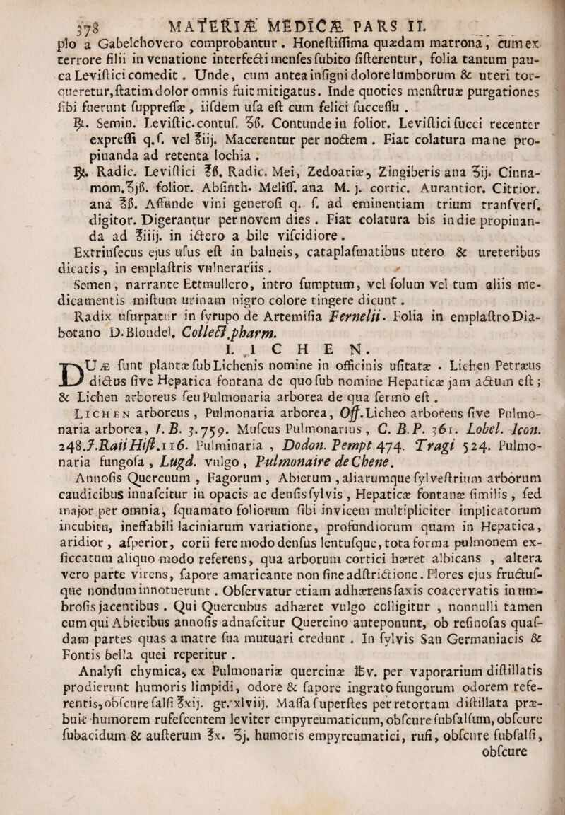 plo a Gabelchovero comprobantur, Honeftiflima quadam matrona, timiex terrore filii in venatione interfedimenfesfubito fifterentur, folia tantum pau¬ ca Levift ici comedit. Unde, cum anteainfigni dolore lumborum & uteri tor¬ queretur, ftatimdolor omnis fuit mitigatus. Inde quoties menftruse purgationes fibi fuerunt fuppreffas , iifdem ufa eft cum felici fucceffu . Semin. Leviftic.contuf. 36. Contunde in folior. Leviftici fucci recenter expreffi q.f. vel 2iij. Macerentur per nodem. Fiat colatura mane pro¬ pinanda ad retenta Iochia . Radie. Leviftici ?6. Radie. Mei, Zedoarias^ Zingiberis ana 3ij» Cinna- mom.3j6. folior. Abftnth. Meliff. ana M. j. cortic. Auratitior. Citrior. ana 26. Affunde vini generofi q. f. ad eminentiam trium tranfverf, digitor. Digerantur per novem dies . Fiat colatura bis in die propinan¬ da ad 2iiij. in idero a bile vifeidiore. Extrinfecus ejus ufus eft in balneis, cataplafmatibus utero & ureteribus dicatis , in emplaftris vulnerariis . Semen, narrante Ectmullero, intro fumptum, vel folum vel tum aliis me¬ dicamentis tniftum urinam nigro colore tingere dicunt. Radix ufurpatur in fyrupo de Artemifia Fernelii. Folia in emplaftroDia- hotano D.Rlondel, ColleEl.pharm. LICHEN. w- Du je funt planter fubLichenis nomine in officinis ufitata? . Lichen Petraeus didus five Hepatica fontana de quofub nomine Hepatica? jam a dum eft ; &: Lichen arboreus feu Pulmonaria arborea de qua fermb eft . Lichen arboreus, Pulmonaria arborea, Ojff.Licheo arboreus five Pulmo¬ naria arborea, /.B. 3.759, Mufcus Pulmonarius, C. BP. 161. Lobel. Icon. 2^J.RaiiHifi.n6. Pultninaria , Dodon. Pempt 474. Tragi 524. Pulmo¬ naria fungofa , Lugd. vulgo, Pulmonaire deChene. Annofis Quercuum , Fagorum , Abietum , aliarumque fyl veftrium arborum caudicibus innafeitur in opacis ac denfisfylvis , Hepaticas fontana* fi m ilis , fed major per omnia, fquamato foliorum fibi invicem multipliciter implicatorum incubitu, ineffabili laciniarum variatione, profundiorum quam in Hepatica, aridior, afperior, corii fere modo denfus lentufque, tota forma pulmonem ex- jiccatum aliquo modo referens, qua arborum cortici hasret albicans , altera vero parte virens, fapore amaricante non fineadftridione. Flores ejus fruduf- que nondum innotuerunt. Obfervatur etiam adhasrensfaxis coacervatis inutn- brofis jacentibus . Qui Quercubus adhasret vulgo colligitur , nonnulli tamen eum qui Abietibus annofis adnafeitur Qiiercino anteponunt, ob refinofas quaf- dam partes quas a matre fua mutuari credunt . In fyl vis San Germaniacis & Fontis bella quei repetitur . Analyfi chymica5 ex Pulmonarias quercina Ifcv. per vaporarium diftillatis prodierunt humoris limpidi, odore &c fapore ingrato fungorum odorem refe- rentis5obfcurefalfi ?xij. gr.xlviij. Maffafuperftes per retortam diftillata pra> buk humorem rufefeentem leviter empyreumaticum, obfcure fubfalfiitn, obfcure fubacidum & aufterum ?x. 3j. humoris empyreumatici, rufi, obfcure fubfalfi, obfcure