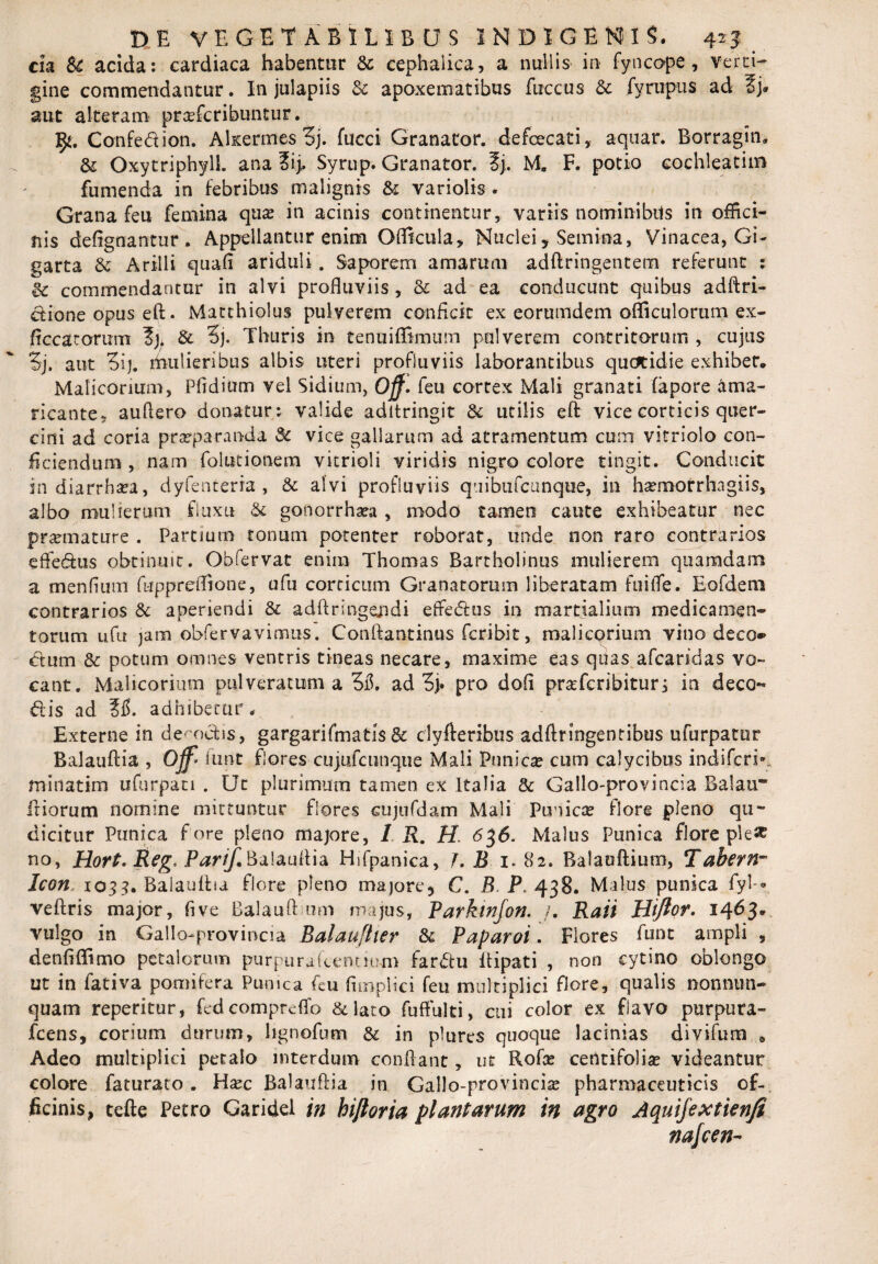 cia Sc acida: cardiaca habentur & cephalica, a nullis in fyncope, verti¬ gine commendantur. In julapiis & apoxematibus fuccus & fyruptis ad aut alteram prcefcribuntur. Confedion. Akermes Sj. fucci Granator. defcecati, aquar. Borragin, & Oxytriphylk ana ?i> Syrup. Granator. ?j. M. F. potio cochleatim fumenda in febribus malignis &: variolis . Grana feu femina qua? in acinis continentur, variis nominibus in offici¬ nis defignantur . Appellantur enim Gfficula, Nuclei, Semina, Vinacea, Gi- garta & Arilli quali ariduli. Saporem amarum adfttingentem referunt : gc commendantur in alvi profluviis , & ad ea conducunt quibus adftri- dione opus eft. Matthiolus pulverem conficit ex eorumdem ofliculorum ex- ficcatorum & 3j. Thuris in tenuifEmum pulverem contritorum , cujus 5j. aut Sij. mulieribus albis uteri profluviis laborantibus quertidie exhibet. Malicorium, Pfidium vel Sidium, Off» feu cortex Mali granati (apore ama¬ ricante, auflero donatur: valide aditringit & utilis eft vice corticis quer¬ cini ad coria praeparanda & vice gallarum ad atramentum cum vitriolo con¬ ficiendum , nam folutionem vitrioli viridis nigro colore tingit. Conducit in diarrhaea, dyfenterra , & alvi profluviis q u i bti (cunque, in haemorrhagiis, albo mulierum fluxu & gonorrhaea , modo tamen caute exhibeatur nec praemature . Partium tonum potenter roborat, unde non raro contrarios effe&us obtinmt. Obfervat enim Thomas Bartholinus mulierem quamdam a menfium fuppreffione, ufu corticum Granatorum liberatam fnifle. Eofdem contrarios & aperiendi & adftringejidi effedus in martjalium medicamen¬ torum ufu jam obfervavimus. Conftantinus fcribit, malicorium vino deco* dum Sc potum omnes ventris tineas necare, maxime eas qiias afcandas vo¬ cant. Malicorium pul veracum a 5fl. ad 5j. pro dofi prstfcribitur, in deco dis ad M. adhibetur. Externe in defodis, gargarifmatls& clyfteribus adftringentibus ufurpatur Balauftia , Ojf* funt flores cujufcunque Mali Punica? cum calycibus indifcn* minatim ufurpan . Ut plurimum tamen ex Italia & Gallo-provincia Balati” iliorum nomine mittuntur flores cujufdam Mali Punica? flore pleno qu- dicitur Punica fore pleno majore, / R. H. <536. Malus Punica flore ple# no, Hort. Reg. P^r/^Baiauflia Hifpanica, 7. B i. 82. Balauftium, Tabern- Icon. 1033. Balaullia flore pleno majore ? C. B. P. 438. Malus punica fyl-* veftris major, flve Balauft um majus, Parkinjon. /. Rati Hiftor. 1463* vulgo in Gallo-provincia Balaufher & Paparoi. Flores funt ampli , denfiflimo petalorum purpurufcemmm fardu ilipati , non cytino oblongo ut in fativa pomifera Punica feu fimpiici feu multiplici flore, qualis nonnun- quam reperitur, fedcomprdfo &lato fuftulti, cui color ex flavo purpura- fcens, corium durum, lignofum & in plures quoque lacinias divifum « Adeo multiplici petalo interdum conflant, ut Rofa? centifolia videantur colore faturato. Ha?c Balauftia in Gallo-provincia? pharmaceuticis of¬ ficinis, tefte Petro Garidel in hiftoria plantarum in agro Aquifextienji