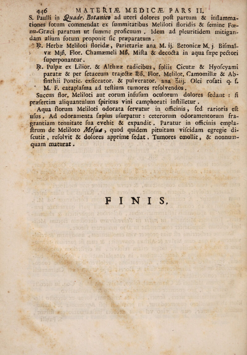 S. Paulli in Quadr. Botanica ad uteri dolores pofl: partum & inflamma¬ tiones fotum commendat ex fummitatibus Meliloti floridis & femine F<x- nu-Gra?ci paratum ut fumme proficuum . Idem ad pleuritidem mitigan¬ dam alium fotum proponit fic prseparatum . ; p. Herbae Meliloti florida, Parietaria ana M. ij. Betonica? M. j Bifmal- i va? MjB. Flor. Chamaemeli M0. Mifta & decoda in aqua fcepe pedori fuperponantur. Pulpa? ex Lilior. & Altha?a? radicibus, foliis Cicuta? & Hyofcyami parata? & per fetaceum trajeda? feg. Flor. Melilot. Camomilla? & Ab- finthii Pontic. exficcator. & pulverator, ana 5tij. Olei rofati q. f. M. F. cataplafma ad teftium tumores refolvendos. Succus flor. Meliloti aut eorum infufum oculorum dolores fedant : fi pra?fertim aliquantulum fpiritus vini camphorati inftilletur. Aqua florum Meliloti odorata fervatur in officinis, fed rarioris eft ufus . Ad odoramenta fa?pius ufurpatur : ceterorum odoramentorum fra¬ grantiam tenuitate fua evehit & expandit. Paratur in officinis empla- ftrum de Meliloto Mefus, quod quidem pituitam vifcidam egregie di- fcutit, refolvis & dolores apprime fcdat. Tumores emollit, & nonnum¬ quam maturae. r