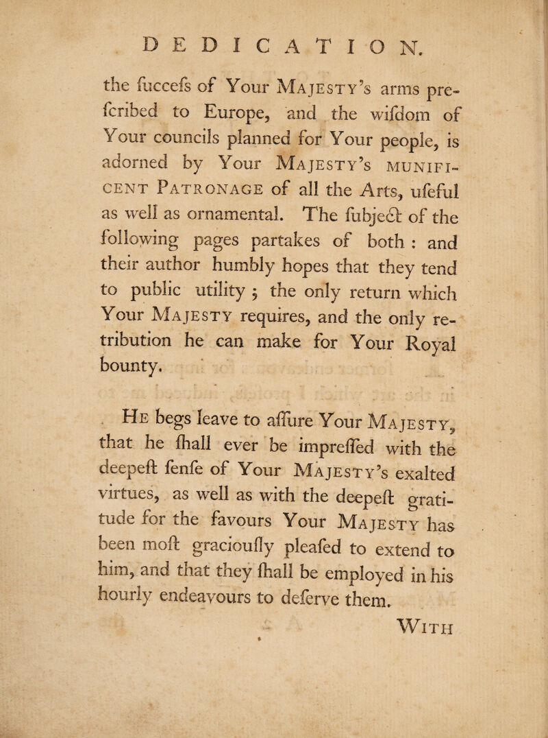 the iucceis of Your Majesty’s anus pre- (bribed to Europe, and the wilcfom of people, is Your Majesty’s munifi¬ cent Patronage of all the Arts, ufeful as ornamental. The fubject of the \ pages partakes of both : and their author humbly hopes that they tend as we. only return which Your Majesty requires, and the only re¬ tribution he can make for Your Royal bounty. He begs leave to allure Your Majesty that he (hall ever be impreffed with deepeft fenfe of Your Majesty’s exalted virtues, as well as with the deepeft grati¬ tude for the favours Your Majesty has pleafed to extend to him, and that they (hall be employed in his hourly endeavours to deferve them. A . - - With