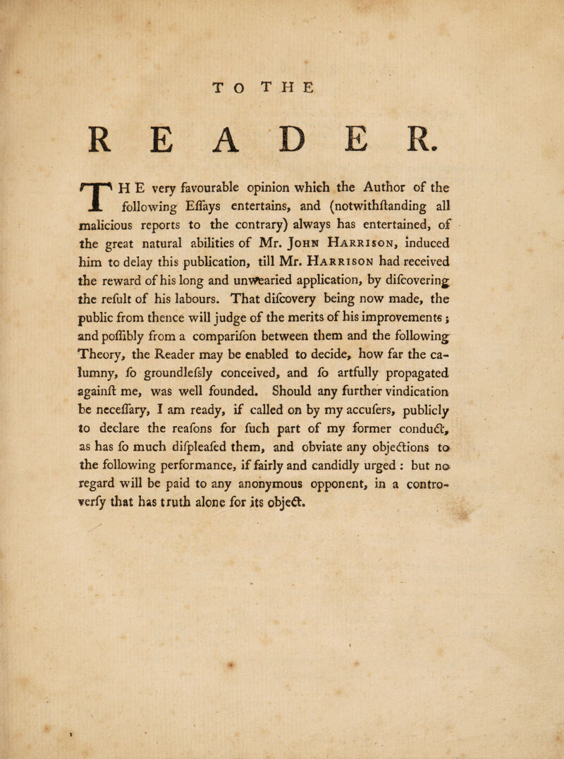 TH E very favourable opinion whieh the Author of the following Elfays entertains, and (notwithftanding all malicious reports to the contrary) always has entertained, of the great natural abilities of Mr. John Harrison, induced him to delay this publication, till Mr. Harrison had received the reward of his long and unwearied application, by difcovering the refult of his labours. That difcovery being now made, the public from thence will judge of the merits of his improvements; and poffibly from a comparifon between them and the following Theory, the Reader may be enabled to decide, how far the ca¬ lumny, fo groundlefsly conceived, and fo artfully propagated againft me, was well founded. Should any further vindication be ncceffary, I am ready, if called on by my accufers, publicly to declare the reafons for fuch part of my former conduit, as has fo much difpleafed them, and obviate any objections to the following performance, if fairly and candidly urged : but no regard will be paid to any anonymous opponent, in a contra- verfy that has truth alone for its objeft.