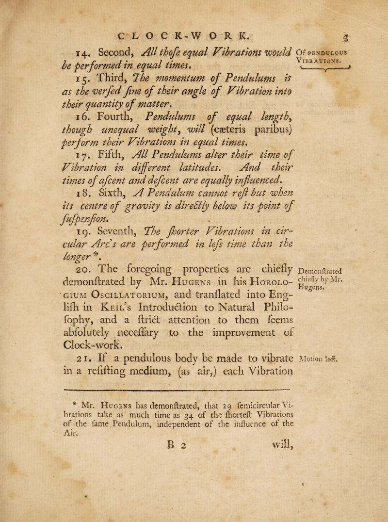 CLOG K-W 0 R K. 14. Second, All thofe equal Vibrations would Of pendulous he performed in equal times. Vibrations. ^ 15. Third, Phe momentum of Pendulums it as the verfed fine of their angle of Vibration into their quantity of matter. 16. Fourth, Pendulums of equal lengthy though unequal •weight, will (caeteris paribus) perform their Vibrations in equal times. 17. Fifth, All Pendulums alter their time of Vibration in different latitudes. And their times of afcent and defcent are equally influenced. 18. Sixth, A Pendulum cannot reft but when its centre of gravity is direSlly below its point of fufpenfion. 19. Seventh, 'The floor ter Vibrations in cir¬ cular Arc s are performed in lefs time than the longer *. 20. The foregoing properties are chiefly Demonftrated demonftrated by Mr. Hugens in his Horolo- chiefly by Mr. / riugens. gium Oscillatorium, and tranflated into Eng- lifli in Keil’s Introduction to Natural Philo- fophy, and a ftrict attention to them feems abfolutely neceflary to the improvement of Clock-work. 2 it If a pendulous body be made to vibrate Motion wt. in a refitting medium, (as air,) each Vibration * Mr. Hugens has demonftrated, that 29 femicircular Vi¬ brations take as much time as 34 of the fhorteft Vibrations of the fame Pendulum, independent of the influence of the Air.