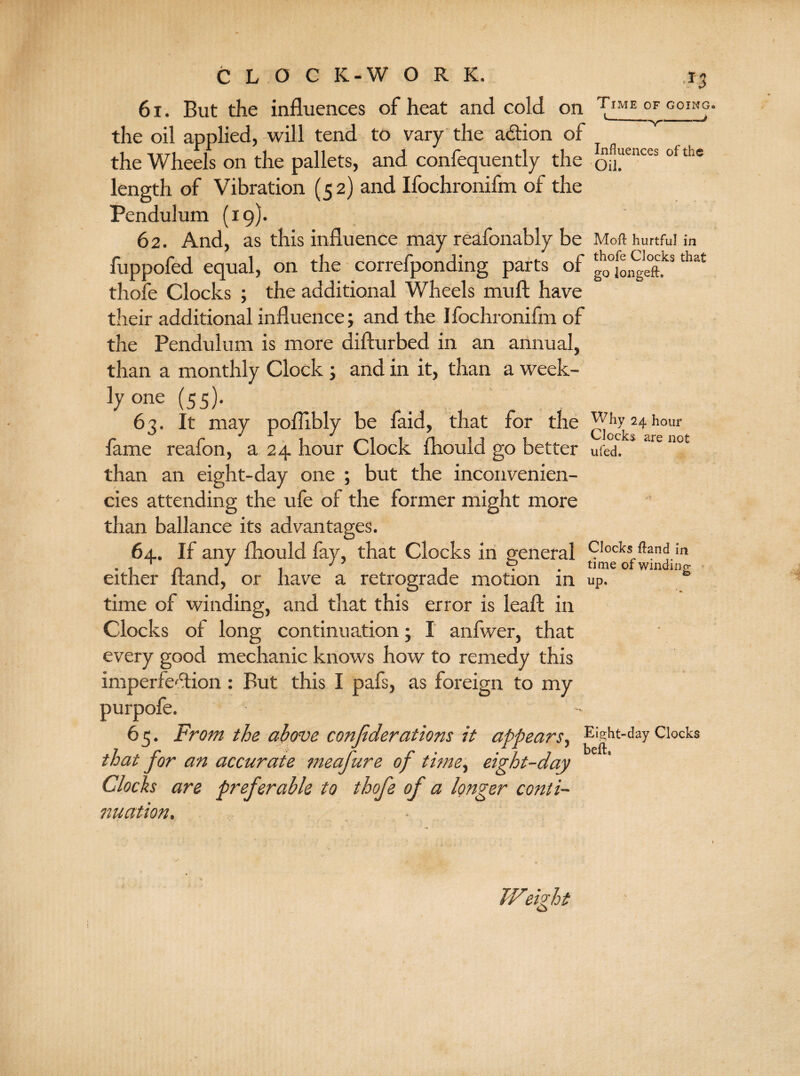 61. But the influences of heat and cold on Time of going ^ ^—ll '■ ■ — ■■ ■■ \mm■# the oil applied, -will tend to vary the adion of the Wheels on the pallets, and confequently the eUCCS °fthe length of Vibration (52) and Ifochronifm of the Pendulum (19)* 62. And, as this influence may reafonably be Moft hurtful in fuppofed equal, on the correfponding parts of g00[o^eft.ks that thofe Clocks ; the additional Wheels mull have their additional influence; and the Ifochronifm of the Pendulum is more difturbed in an annual, than a monthly Clock ; and in it, than a week- ly one (55). 63. It may poflibly be faid, that for the Why 24 hour fame reafon, a 24 hour Clock fhould go better ufed**art not than an eight-day one ; but the inconvenien- cies attending the ufe of the former might more than ballance its advantages. 64. If any fhould fay, that Clocks in general Clocks fknd in . 1 n 1 J , . . nme of winding either itand, or have a retrograde motion in uP. time of winding, and that this error is leaf! in Clocks of long continuation; I anfwer, that every good mechanic knows how to remedy this imperfedion : But this I pafs, as foreign to my purpofe. A 65. From the above confederations it appears, Eight-day Clocks that for an accurate meafeure of time, eight-day Clocks are preferable to thofe of a longer conti¬ nuation. • TFieFht o