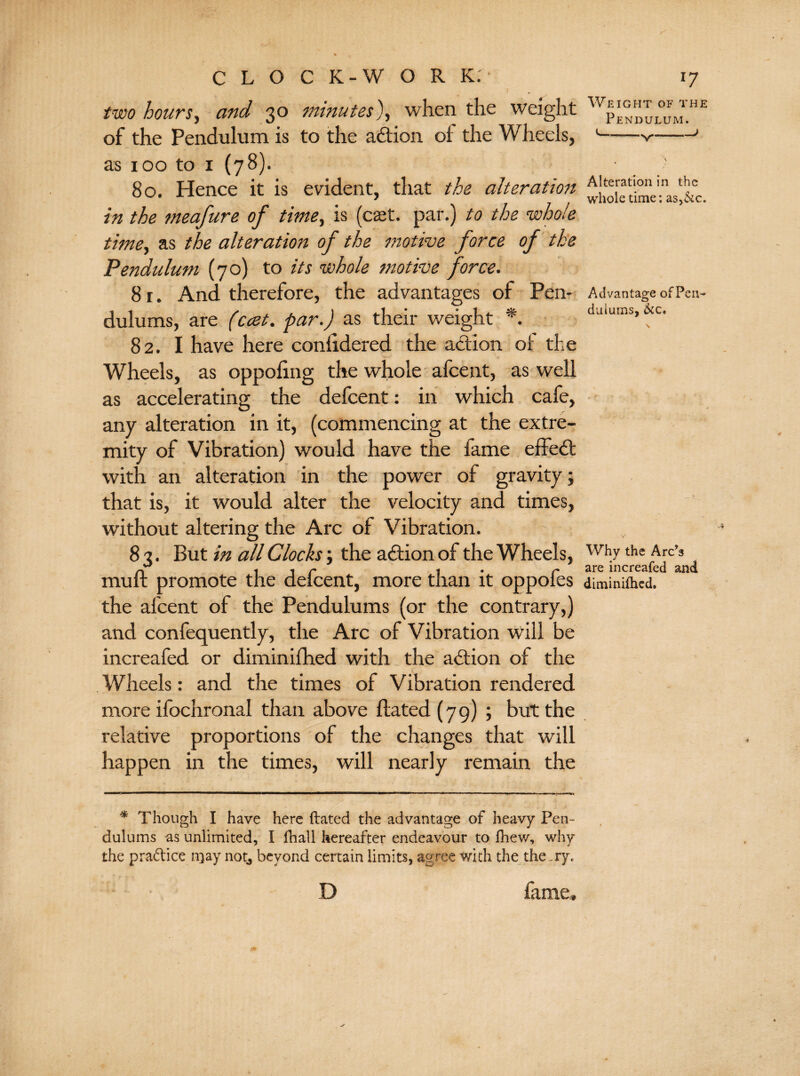 two hours, and 30 minutes), when the weight of the Pendulum is to the adion oi the Wheels, as 100 to 1 (78). 80. Hence it is evident, that the alteration in the meafure of time, is (caet. par.) to the whole time, as the alteration of the motive force of the Pendulum (70) to its whole 7notive force. 8 r. And therefore, the advantages of Pen¬ dulums, are (ccet. par.) as their weight *. 82. I have here coniidered the adion of the Wheels, as oppoling the whole afcent, as well as accelerating the defcent: in which cafe, any alteration in it, (commencing at the extre¬ mity of Vibration) would have the lame effed with an alteration in the power of gravity; that is, it would alter the velocity and times, without altering the Arc of Vibration. 8 3. But in all Clocks; the adion of the Wheels, mu ft promote the defcent, more than it oppofes the afcent of the Pendulums (or the contrary,) and confequently, the Arc of Vibration will be increafed or diminifhed with the adion of the Wheels: and the times of Vibration rendered more ifochronal than above ftated (79); but the relative proportions of the changes that will happen in the times, will nearly remain the * Though I have here ftated the advantage of heavy Pen¬ dulums as unlimited, I fhall hereafter endeavour to fhew, why the practice n}ay not, beyond certain limits, agree with the theory. D lame. Weight of the Pendulum. Alteration in the whole time: as,&c. Advantage of Pen¬ dulums, &c. Why the Arc?s are increafed and diminifhed.