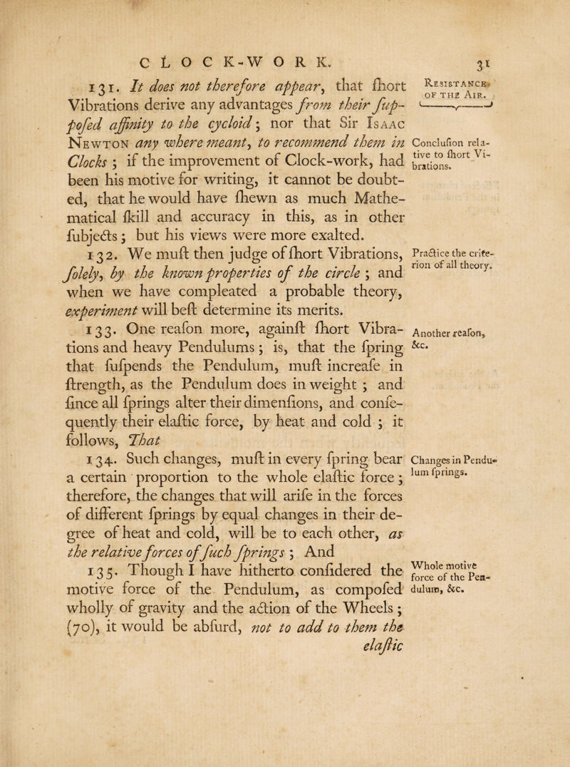 i 3 i . It does not therefore appear, that fhort Vibrations derive any advantages from their fup- pofed affinity to the cycloid; nor that Sir Isaac Newton any 'where meant, to recommend them in Clocks ; if the improvement of Clock-work, had been his motive for writing, it cannot be doubt¬ ed, that he would have fhewn as much Mathe¬ matical lkill and accuracy in this, as in other fubjebts; but his views were more exalted. 132. We mu ft then judge of fhort Vibrations, folely, by the known properties of the circle ; and when we have compleated a probable theory, experiment will beft determine its merits. 133. One reafon more, againft fhort Vibra¬ tions and heavy Pendulums; is, that the fpring that fufpends the Pendulum, mu ft increafe in ftrength, as the Pendulum does in weight ; and fince all fprings alter their dimenfions, and confe- quently their elaftic force, by heat and cold ; it follows, That 134. Such changes, mu ft in every fpring bear a certain ' proportion to the whole elaftic force ; therefore, the changes that will arife in the forces of different fprings by equal changes in their de¬ gree of heat and cold, will be to each other, as the relative forces offuch fprings ; And 135. Though I have hitherto conlidered the motive force of the Pendulum, as compofed wholly of gravity and the action of the Wheels; {70), it would be abfurd, not to add to them the elaftic 3l Resistance < of the Air. -v- Conclufion rela¬ tive to fhort Vi¬ brations, Pra&ice the crite¬ rion of all theory. Another reafon,* See, Changes in Pendu¬ lum fprings. Whole motive force of the Pen¬ dulum, &c.