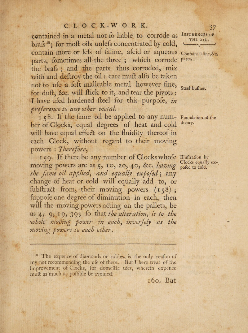 contained in a metal not fo liable to corrode as brafs for moll oils unlefs concentrated by cold, contain more or lefs of faline, afcid or aqueous parts, fometimes all the three ; which corrode the brafs ; and the parts thus corroded, mix with and deftroy the oil: care muft alfo be taken not to ufe a foft malleable metal however fine, for duff, &c. will flick to it, and tear the pivots : I have ufed hardened fteel for this purpofe, in preference to any other metal. i 58. If the fame oil be applied to any num¬ ber of Clocks, equal degrees of heat and cold will have equal efledt on the fluidity thereof in each Clock, without regard to their moving powers : Therefore, 159. If there be any number of Clocks whofe moving powers are as 5, ro, 20, 40, &c. having the fame oil applied, and equally expofed; any change of heat or cold will equally add to, or fubftradt from, their moving powers (158) ; iuppofe one degree of diminution in each, then will the moving powers adting on the pallets, be as 4, 9, 19, 30; fo that the alteration, is to the whole moving power in each, inverfely as the moving powers to each other. 37 Influences of THE OIL. .*v- Contains faline,&c. parts. Steel bufhes. Foundation of the theory. Illuffration by Clocks equally ex« pofed to cold. * The expence of diamonds or rubies, is the only reafon of my not recommending the ufe of them. But I here treat of the improvement of Clocks, for domeftic ufes, wherein expence mull as much as poffible be avoided,. 160. But