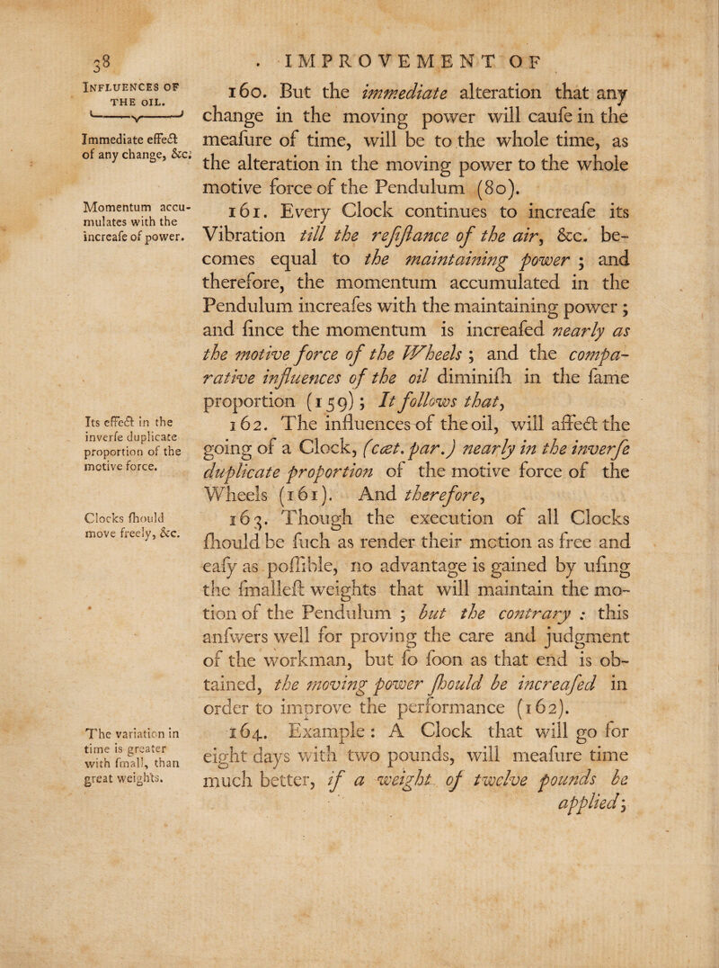 Influences of THE OIL. Immediate effect of any change, Momentum accu¬ mulates with the increafe of power. Its efFedf in the inverfe duplicate proportion of the motive force. Clocks fhould move freely, &c. The variation in time is greater with fmall, than great weights. 160. But the immediate alteration that any change in the moving power will caufe in the meafure of time, will be to the whole time, as the alteration in the moving power to the whole motive force of the Pendulum (80). 161. Every Clock continues to increafe its Vibration till the refflance of the air, &c. be¬ comes equal to the maintaining power ; and therefore, the momentum accumulated in the Pendulum increafes with the maintaining power; and fince the momentum is increafed nearly as the motive force of the Wheels ; and the compa¬ rative influences of the oil diminifh. in the fame proportion (159); It follows that, 162. The influencesof the oil, will affedt the going of a Clock, (ccet. par.) nearly in the inverfe duplicate proportion of the motive force of the Wheels (161). And therefore, 163. Though the execution of all Clocks fhould be fuch as render their motion as free and eafy as poffible, no advantage is gained by ufing the fmaileft weights that will maintain the mo¬ tion of the Pendulum ; but the contrary ; this anfwers well for proving the care and judgment of the workman, but fo foon as that end is ob¬ tained, the moving power floould be increafed in order to improve the performance (162). 164. Example: A Clock that will go for eight days with two pounds, will meafure time much better, if a weight of twelve pounds be applied;