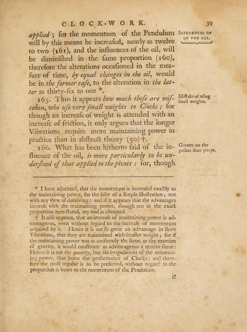 applied ; for the momentum of the Pendulum will by this means be increafed, nearly as twelve to two (161), and the influences of the oil, will be diminifbed in the fame proportion (160), therefore the alterations occasioned in the mea- fure of time, by equal changes in the oil, would be in the former cafe, to the alteration in the lat¬ ter as thirty-fix to one *. 165. Thus it appears how much thofe are mif- taken, who ufe very Jmall weights to Clocks : for though an increafe of weight is attended with an increafe of fridion, it only argues that the longer Vibrations require more maintaining power in pradice than in abftrad theory (50) f. 166. What has been hitherto faid of the in¬ fluence of the oil, is more particularly to be un¬ derfood of that applied to the pivots : for, though Influences of of THE OIL. Miflakeof ufing fmall weights. Greater on the pallets than pivcts* * I have admitted, that the momentum is increafed exadlly as the maintaining power, for the fake of a fimple illuflration ; not with any view of deceiving : and if it appears that the advantages increafe with the maintaining power, though not in the exadt proportion here ftated, my end is obtained. It alfo appears, that an increafe of maintaining power is ad¬ vantageous, even without regard to the increafe of momentum acquired by it. Hence it is not fo great an advantage in ihort Vibrations, that they are maintained with fmaller weight *, for if the maintaining power was as uniformly the fame, as the exertion of gravity, it would conftitute as advantageous a motive force : Hence- it is not the quantity, but the irregularities of the maintain¬ ing power, that hurts the performance of Clocks: and there¬ fore the moil regular is to be preferred, without regard to the proportion it bears to the momentum of the Pendulum.