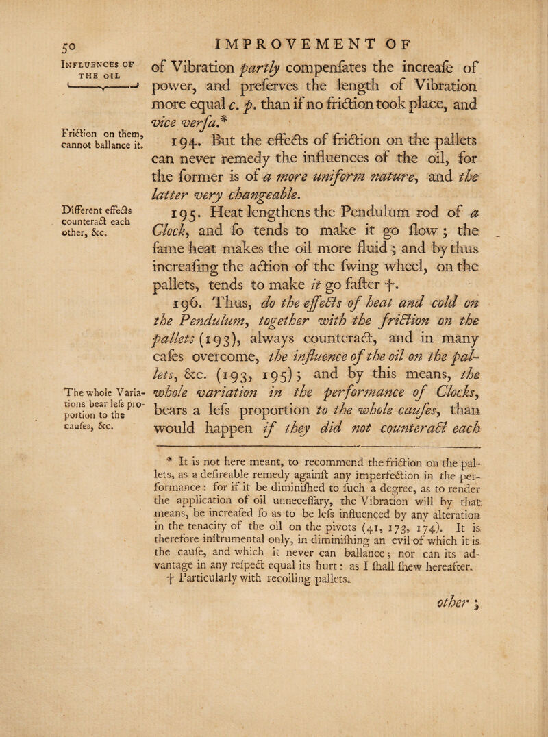 5° Influences of the OIL i--J Fri£Iion on them, cannot ballance it. Different effe&s counteract each other, &c. The whole Varia¬ tions bear lefs pro¬ portion to the caufes, IMPROVEMENT OF of Vibration partly compenfates the increafe of power, and prefer ves the length of Vibration more equal c. p. than if no friction took place, and vice verfa .* 194. But the effects of friction on the pallets can never remedy the influences of the oil, for the former is of a more uniform nature, and the latter very changeable. 195. Heat lengthens the Pendulum rod of a Clock, and fo tends to make it go flow ; the fame heat makes the oil more fluid j and by thus increaflng the action of the fwing wheel, on the pallets, tends to make it go fafter f*. 196. Thus, do the effeEls of heat and cold 07t the Pendulum, together with the friSHon on the pallets (193), always counteract, and in many cafes overcome, the influence of the oil on the pal¬ lets, &c. (193, 195)5 and by this means, the whole variation in the performance of Clocks, bears a lefs proportion to the whole caufes, than would happen if they did not counteract each * It is not here meant, to recommend the friftion on the pal¬ lets, as a defireable remedy againft any imperfection in the per¬ formance : for if it be diminifhed to luch a degree, as to render the application of oil unneceffary, the Vibration will by that means, be increafed fo as to be lefs influenced by any alteration in the tenacity of the oil on the pivots (41, 173, 174). It is therefore inftrumental only, in diminiffiing an evil of which it is the caufe, and which it never can ballance •, nor can its ad¬ vantage in any refpeCt equal its hurt: as I flhall fliew hereafter. f Particularly with recoiling pallets. other j
