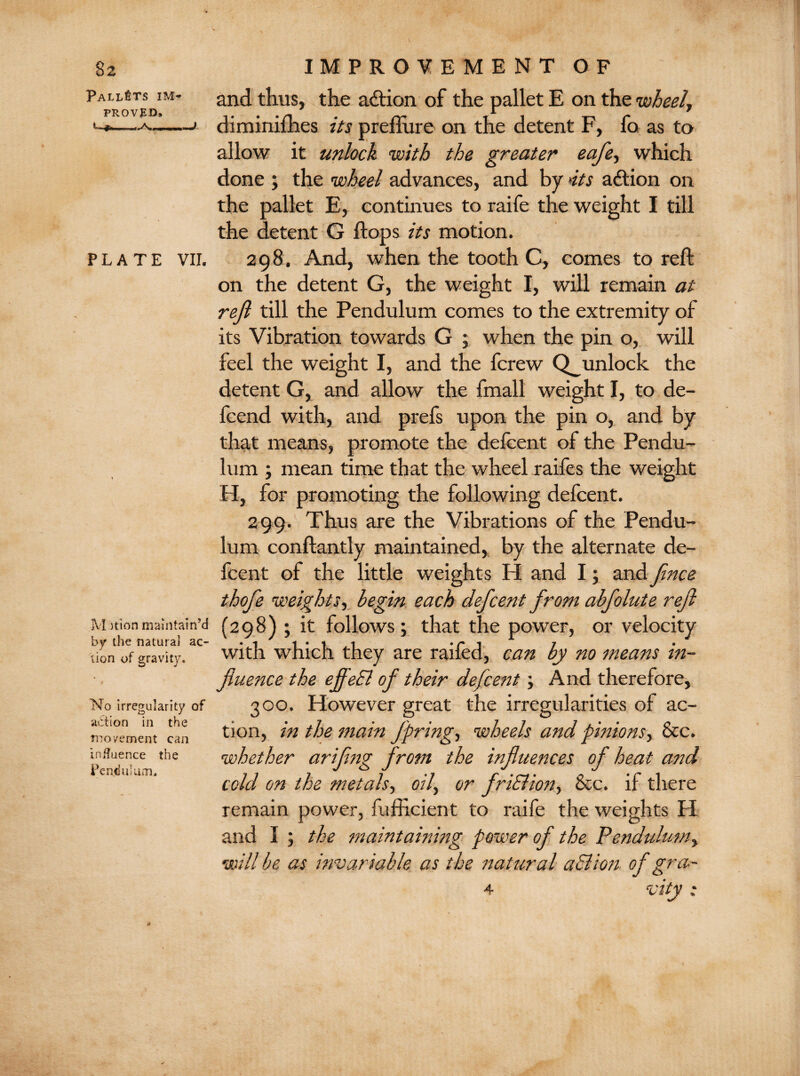 Pallets im¬ proved. C. jfn..A, J PLATE VII. Motion maintain’d by the natural ac¬ tion of gravity. No irregularity of action in the rsio/ement can influence the Pendulum. and thus, the aCtion of the pallet E on the wheel, diminifhes its preflure on the detent F, fo as to allow it unlock with the greater eafe, which done ; the wheel advances, and by its action on the pallet E, continues to raife the weight I till the detent G flops its motion. 298. And, when the tooth C, comes to reft on the detent G, the weight I, will remain at reft till the Pendulum comes to the extremity of its Vibration towards G ; when the pin o, will feel the weight I, and the fcrew Q^unlock the detent G, and allow the fmall weight I, to de- fcend with, and prefs upon the pin o, and by that means, promote the defcent of the Pendu¬ lum ; mean time that the wheel raifes the weight H, for promoting the following defcent. 299. Thus are the Vibrations of the Pendu¬ lum conftantly maintained, by the alternate de¬ fcent of the little weights H and I; and fince thofe weights, begin each defcent from abfolute refi (298); it follows; that the power, or velocity with which they are railed, can by no means in¬ fluence the efleSl of their defcent; And therefore, 300. However great the irregularities of ac¬ tion, in the main fpring, wheels and pinions, &c. whether arifing from the influences of heat and cold on the metals, oil, or fr iff ion, &c. if there remain power, fufficient to raife the weights H and I ; the maintaining power of the Pendulum, will be as invariable as the natural affion of gra- 4 vity;