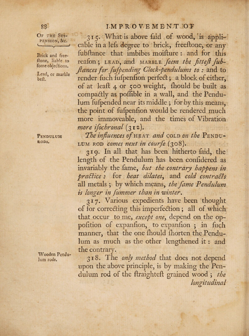 Of the Sus¬ pension, &c. v—v— Brick and free¬ fone, liable to fome objections. Lead, or marble befh Pendulum rods. Wooden Pendu¬ lum rods. 315. What is above faid of wood, is appli¬ cable in a lefs degree to brick, freeftone, or any fubftance that imbibes moifture : and for this reafon ; lead, and marblefeern the fitteji fub- flances for fufpending Clock-pendulums to * and to render fuch fufpenfion perfect; a block oi either, of at lead 4 or 500 weight, fhould be built as compaCtly as poffible in a wall, and the Pendu¬ lum fufpended near its middle ; for by this means, the point of fufpenfion would be rendered much more immoveable, and the times of Vibration more ifochronal (312.). 'The influences of heat and cold on the Pendu¬ lum rod comes next in courfe (308). 319. In all that has been hitherto faid, the length of the Pendulum has been conlidered as invariably the fame, but the contrary happens in praSlice : for heat dilates, and cold contraSls all metals; by which means, the fame Pendulum is longer in fummer than in winter. 317. Various expedients have been thought of for correcting this imperfection; all of which that occur to me, except one, depend on the op- polition of expaniion, to expanlion ; in fuch manner, that the one fhould fhorten the Pendu¬ lum as much as the other lengthened it: and the contrary. 318. The only method that does not depend upon the above principle, is by making the Pen¬ dulum rod of the ftraighteft grained wood ; the longitudinal