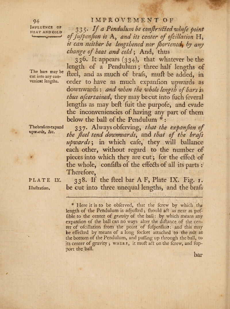 Influence of HEAT AND COLD The bars may be cut into any con¬ venient lengths. Thebrafs to expand upwards, &c. PLATE IX. Illuflration, IM PROVEMENT O F 335- If a Pendulum be conJlruBed whofe point ofJufpenfion is A, and its center of of dilation H, it can neither be lengthened nor Jhortemalg by any change cf heat and cold; And, thus 336. It appears (334), that whatever be the length of a Pendulum; three half lengths of Heel, and as much of brafs, muft be added, in order to have as much expanfion upwards as downwards: and when the whole length of bars is thus afcertained., they may be cut into fuch feveral lengths as may beft fuit the purpofe, and evade the inconveniencies of having any part of them below the ball of the Pendulum * : 337. Always obferving, that the expanfon of the Jleel tend downwards, and that of the brafs upwards; in which cafe, they will ballance each other, without regard to the number of pieces into which they are cut; for the effedt of the whole, confifts of the effects of all its parts: Therefore, 338. If the fteel bar A F, Plate IX. Fig. 1. be cut into three unequal lengths, and the brafs * Here it is to be obferved, that the fcrew by which the length of the Pendulum is adjlifted; fhoutd aft as near as pof- ftble to the center of gravity of the bail: by which means any expanfton of the ball can no ways alter the diftance of the cen¬ ter of ofcillation from the point of fufpenfioit: and this may be effeded by means of a long focket attached to the ndt at the bottom of the Pendulum, and palling up through the ball, to its center of gravity ; where, it muft ad on the fcrew, and fup- port the ball. bar