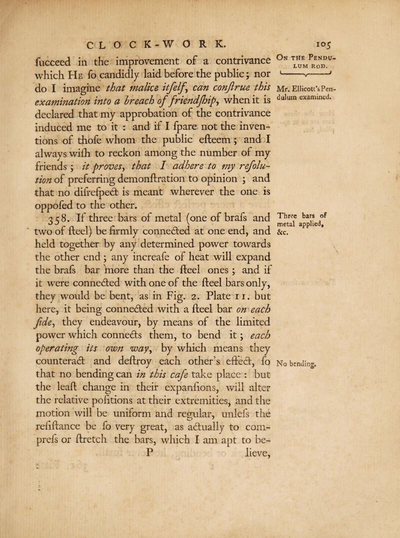 fucceed in the improvement of a contrivance which He fo candidly laid before the public; nor do I imagine that malice itfelf, can conjlrue this examination into a breach of friendjhip, when it is declared that my approbation of the contrivance induced me to it : and if I fpare not the inven¬ tions of thofe whom the public efteem; and I always wilh to reckon among the number of my friends ; it proves, that I adhere to my refolu- tion of preferring demonftration to opinion ; and that no difrefpeCt is meant wherever the one is oppofed to the other. 358. If three bars of metal (one of brafs and two of fteel) be firmly conne&ed at one end, and held together by any determined power towards the other end; any increafe of heat will expand the brals bar more than the fteel ones; and if it were connected with one of the fteel bars only, they would be bent, as in Fig. 2. Plate 11. but here, it being connected with a fteel bar on each Jidey they endeavour, by means of the limited power which connects them, to bend it; each operating its own wayy by which means they counteract and deftroy each other’s effect, fo that no bending can in this cafe take place : but the leaft change in their expanftons, will alter the relative pofttions at their extremities, and the motion will be uniform and regular, unlefs the reftftance be fo very great, as actually to com- prefs or ftretch the bars, which I am apt to be- P lieve, On the Pendu LUM Rod. Mr. Ellicott’sPen duliim examined. Three bars of metal applied, &c. No bending, O