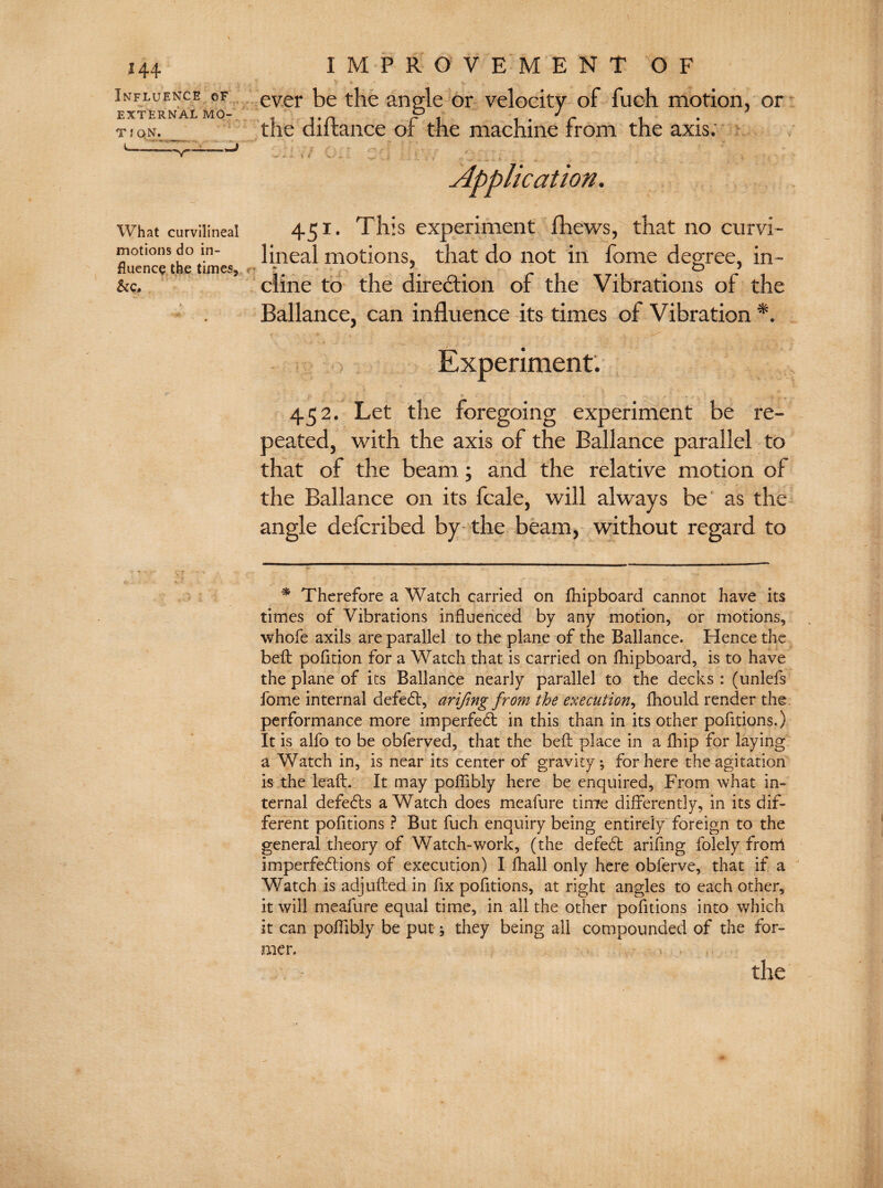 Influence cf EXTERNAL MO- T l QN. IMPROVEMENT OF ever be the angle or velocity of fuch motion, or the diftance of the machine from the axis. Application, What curvilineal motions do in¬ fluence the times, &c. 451- This experiment fhews, that no curvi¬ lineal motions, that do not in fome degree, in¬ cline to the direction of the Vibrations of the Ballance, can influence its times of Vibration * *. Experiment. 452. Let the foregoing experiment be re¬ peated, with the axis of the Ballance parallel to that of the beam ; and the relative motion of the Ballance on its fcale, will always be as the angle delcribed by the beam, without regard to 5“ - — * Therefore a Watch carried on fhipboard cannot have its times of Vibrations influenced by any motion, or motions, whofe axils are parallel to the plane of the Ballance. Hence the bell pofition for a Watch that is carried on fhipboard, is to have the plane of its Ballance nearly parallel to the decks : (unlefs fome internal defeat, arifmg from the execution, fhould render the performance more imperfed in this than in its other pofitions.) It is alfo to be obferved, that the bed place in a fhip for laying a Watch in, is near its center of gravity; for here the agitation is the lead. It may poflibly here be enquired, From what in¬ ternal defeds a Watch does meafure time differently, in its dif¬ ferent pofitions ? But fuch enquiry being entirely foreign to the general theory of Watch-work, (the defed arifing folely frorri imperfedions of execution) I fhall only here obferve, that if a Watch is adj ufted in fix pofitions, at right angles to each other, it will meafure equal time, in all the other pofitions into which it can poflibly be put; they being all compounded of the for- the mer.