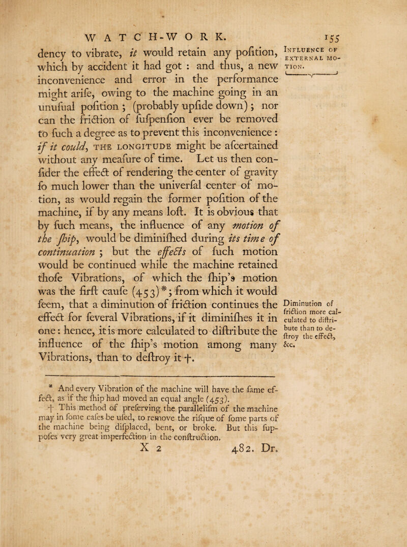 dency to vibrate, it would retain any pofition, which by accident it had got : and thus, a new tion. inconvenience and error in the performance might arife, owing to the machine going in an unufual pofition ; (probably upfide down); nor can the friction of fufpenfion ever be removed to fuch a degree as to prevent this inconvenience : if it could-, the longitude might be afcertained without any meafure of time. Let us then con- fid er the effedt of rendering the center of gravity fo much lower than the univerfal center of mo¬ tion, as would regain the former pofition of the machine, if by any means loft. It is obvious that by luch means, the influence of any motion of the (hip, would be diminifhed during its tim e of continuation ; but the effeBs of fuch motion would be continued while the machine retained thofe Vibrations, of which the fhip’s motion was the firft caufe (453)*; from which it would feem, that a diminution of fridtion continues the Diminution of /v* /** p 1 t 7 • 1 » • • *1# « • /^j • • fri£hon more effect for ieverai Vibrations, it it diminilhes it in cuiated to diftri- one: hence, .it is more calculated to diftribute the )lute 'han f2.dV • /■f r* 1 n • ^ * *troy tuc influence of the rnip’s motion among many &c. Vibrations, than to deftroy it f. * And every Vibration of the machine will have the fame ef¬ fect, as if the flip had moved an equal angle (453). + This method of preferving the parallelifm of the machine may in fome cafes be uied, to remove the rifque of fame parts of the machine being difplaced, bent, or broke. But this fup~ pofes very great imperfection in the conftru&ion, X 2 482. Dr>