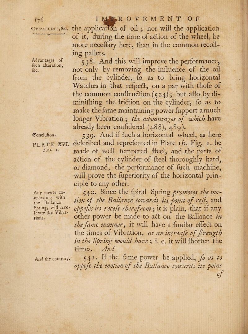 Of pallets,&c. Advantages of fuch alteration, h c. Conclufion. PLATE XVI. Fig. i. Any power co¬ operating with the Ballance Spring, will acce¬ lerate* the Vibra¬ tions. And die contrary. I 3^yjp»R OVEMENT OF the application of oil ; nor will the application of it, during the time of action of the wheel, be more neceffary here, than in the common recoil¬ ing pallets. 538. And this will improve the performance, not only by removing the influence of the oil from the cylinder, fo as to bring horizontal Watches in that refpedt, on a par with thofe of the common conftrudtion (524); but alfo by di- minifhing the fridtion on the cylinder, fo as to make the fame maintaining power fupport a much longer Vibration ; the advantages of which have already been confldered (488), 489). 539. And if fuch a horizontal wheel, as here deferibed and reprefented in Plate 16. Fig. 1. be made of well tempered fteel, and the parts of adtion of the cylinder of fteel thoroughly hard, or diamond, the performance of fuch machine, will prove the fuperiority of the horizontal prin¬ ciple to any other. 540. Since the fpiral Spring promotes the mo¬ tion of the Ballance towards its point of refi, and oppofes its recefs therefrom ; it is plain, that if any other power be made to adf on the Ballance in the fame manner, it will have a flmilar effedt on the times of Vibration, as an increafe of frength in the Spring would have ; i. e. it will fliorten the times. And 541. If the fame power be applied, fo as to oppofe the motion of the Ballance towards its point