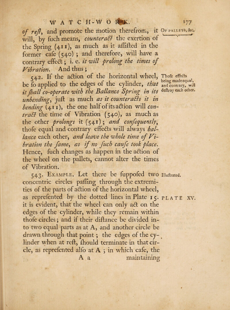 I W A T C H-W O #!£. 177 of rejly and promote the motion therefrom, it Of pallets, &c. will, by fuch means, counteraSi the exertion oi the Spring (411), as much as it affifted in the former cafe (540) ; and therefore, will have a contrary effect; i. e. it will prolong the times of Vibration. And thus; 542. If the action of the horizontal wheel, Thofe effects be fo applied to the edges of the cylinder, that and will it fall co-operate with the Ballance Spring in its deftr°yeac!l 0£her‘ unbending, juft as much as it counteracts it in bending (41 x), the one half of its ad ion will con¬ trast the time of Vibration (540), as much as the other prolongs it (541); and confequently, thofe equal and contrary effects will always bal¬ lance each other, and leave the whole time of Vi¬ bration the fame, as if no fuch caufe took place. Hence, fuch changes as happen in the action of the wheel on the pallets, cannot alter the times of Vibration. 543. Example. Let there be fuppofed two niuftrated. concentric circles palling through the extremi¬ ties of the parts of action of the horizontal wheel, as reprefented by the dotted lines in Plate 15. plate XV. it is evident, that the wheel can only ad on the edges oi the cylinder, while they remain within thofe circles; and if their diftance be divided in¬ to two equal parts as at A, and another circle be drawn through that point; the edges of the cy- < linder when at reft, fhould terminate in that cir¬ cle, as reprefented alfo at A *, in which cafe, the A a maintaining: