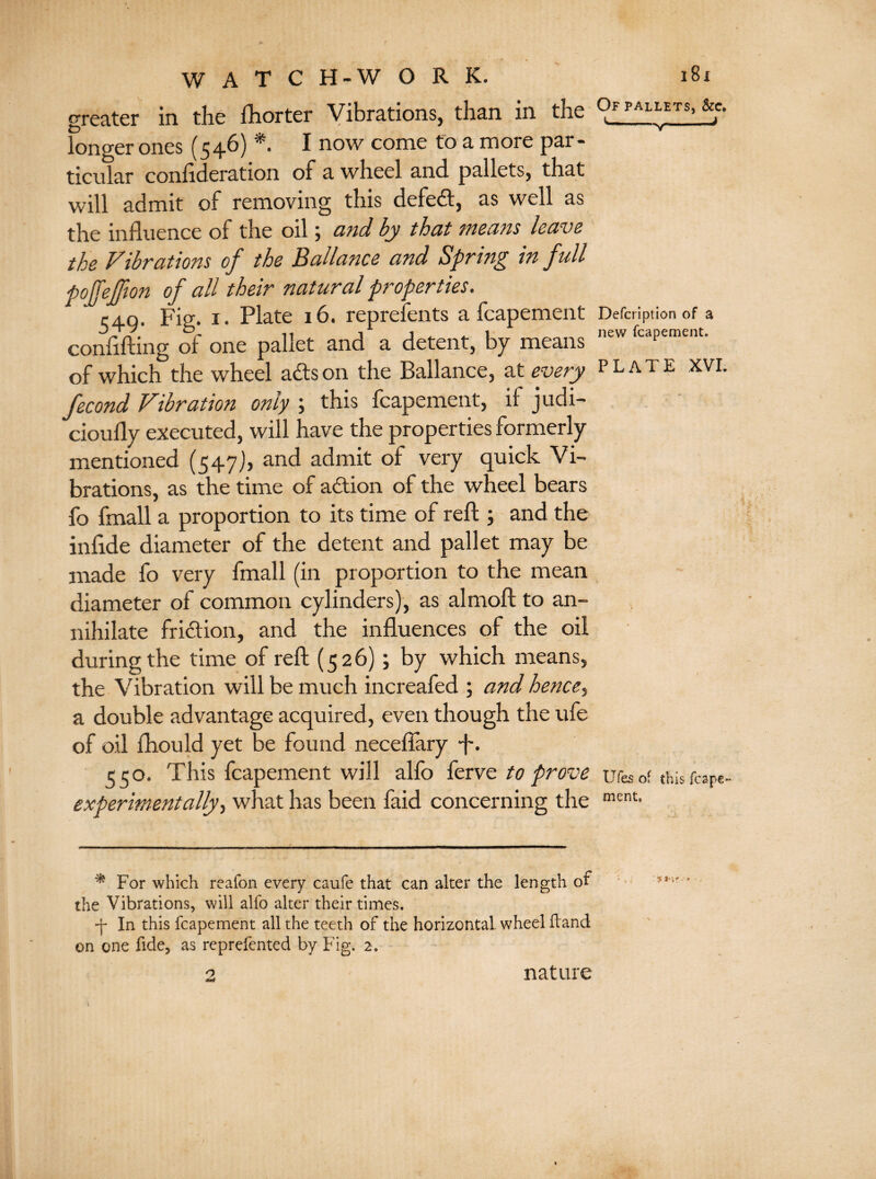greater in the fhorter Vibrations, than in the °J PAL“TS) longer ones (546) *• I now come to a more par¬ ticular conlideration of a wheel and. pallets, that will admit of removing this defedt, as well as the influence of the oil 5 and by that means leave the Vibrations of the Ballance and Spring in full pojfejfion of all their natural properties. 1:40. Fig. x. Plate 16. represents a fcapement Defcription of a confifting of one pallet and a detent, by means new fcapemcnt' of which the wheel ads on the Ballance, at every plate XVI. fecond Vibration only ; this fcapement, if judi- cioufly executed, will have the properties formerly mentioned (547), and admit of very quick Vi¬ brations, as the time of action of the wheel bears fo fmall a proportion to its time of reft ; and the infide diameter of the detent and pallet may be made fo very fmall (in proportion to the mean diameter of common cylinders), as almoft to an¬ nihilate fridlion, and the influences of the oil during the time of reft (526); by which means, the Vibration will be much increafed ; and hence, a double advantage acquired, even though the ufe of oil fhould yet be found neceflary ft. 550. This fcapement will alfo ferve to prove iifes of tins fcape- expermentally, what has been faid concerning the ment> * For which reafon every caufe that can alter the length of the Vibrations, will alfo alter their times. •f In this fcapement all the teeth of the horizontal wheel (land on one fide, as repreiented by Fig. 2. nature